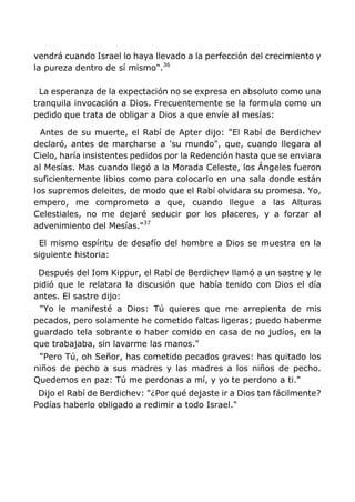 vendrá cuando Israel lo haya llevado a la perfección del crecimiento y
la pureza dentro de sí mismo".36
La esperanza de la expectación no se expresa en absoluto como una
tranquila invocación a Dios. Frecuentemente se la formula como un
pedido que trata de obligar a Dios a que envíe al mesías:
Antes de su muerte, el Rabí de Apter dijo: "El Rabí de Berdichev
declaró, antes de marcharse a 'su mundo", que, cuando llegara al
Cielo, haría insistentes pedidos por la Redención hasta que se enviara
al Mesías. Mas cuando llegó a la Morada Celeste, los Ángeles fueron
suficientemente libios como para colocarlo en una sala donde están
los supremos deleites, de modo que el Rabí olvidara su promesa. Yo,
empero, me comprometo a que, cuando llegue a las Alturas
Celestiales, no me dejaré seducir por los placeres, y a forzar al
advenimiento del Mesías."37
El mismo espíritu de desafío del hombre a Dios se muestra en la
siguiente historia:
Después del Iom Kippur, el Rabí de Berdichev llamó a un sastre y le
pidió que le relatara la discusión que había tenido con Dios el día
antes. El sastre dijo:
"Yo le manifesté a Dios: Tú quieres que me arrepienta de mis
pecados, pero solamente he cometido faltas ligeras; puedo haberme
guardado tela sobrante o haber comido en casa de no judíos, en la
que trabajaba, sin lavarme las manos."
"Pero Tú, oh Señor, has cometido pecados graves: has quitado los
niños de pecho a sus madres y las madres a los niños de pecho.
Quedemos en paz: Tú me perdonas a mí, y yo te perdono a ti."
Dijo el Rabí de Berdichev: "¿Por qué dejaste ir a Dios tan fácilmente?
Podías haberlo obligado a redimir a todo Israel."
 