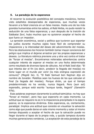 5. La paradoja de la esperanza
Al recorrer la evolución postbíblica del concepto mesiánico, hemos
visto estallidos desesperados de esperanza, que muchas veces
llevaron a la fatal creencia en un falso mesías. Hasta uno de los más
grandes humanistas entre los sabios, el Rabí Akiba, no pudo resistir la
seducción de una falsa esperanza; y aun después de la traición de
Sabbatai Zeví, hubo muchos que no quisieron aceptar el hecho de
que fuera un impostor.
La opresión económica, social y política que tuvieron que soportar
los judíos durante muchos siglos hace fácil de comprender su
impaciencia y la intensidad del deseo del advenimiento del mesías.
Pero las desilusiones les hicieron también tomar mayor conciencia del
peligro que implica el dejarse arrastrar por las propias esperanzas y
deseos. La literatura rabínica previene una y otra vez contra el tratar
de "forzar al mesías". Encontramos reiteradas advertencias contra
cualquier intento de esperar al mesías en una fecha determinada
como resultado de diversos tipos de cálculos. Así el Rabí José dijo: "El
que intenta dar el fin (es decir, predecir la llegada del mesías) no
tiene lugar en el mundo por venir (la más enérgica expresión de
censura)" (Megilá 3a). O, "El Rabí Samuel ben Najman dijo en
nombre de Jonatán: Malditos sean los huesos de los que calculan el
final (la llegada del mesías). Porque dirán, ya que el tiempo
predeterminado no ha venido, nunca llegará. Pero (aun así)
esperadlo, porque está escrito "aunque tarde, llegará" (Sanedrín
97b).
Esas palabras expresan claramente la actitud talmúdica: no hay que
"forzar al mesías", pero hay que esperarlo en cada momento. La
actitud que se requiere no es ni la impaciencia precipitada ni la espera
pasiva; es la esperanza dinámica. Esta esperanza, es, ciertamente,
paradojal. Implica una actitud que consiste en visualizar la salvación
como algo que puede darse en este mismo momento y estar al mismo
tiempo dispuesto a aceptar el hecho de que la salvación puede no
llegar durante el lapso de la propia vida, y quizás tampoco durante
muchas generaciones venideras. La aceptación de esta paradoja de la
 