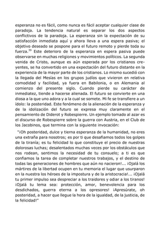 esperanza no es fácil, como nunca es fácil aceptar cualquier clase de
paradoja. La tendencia natural es separar los dos aspectos
conflictivos de la paradoja. La esperanza sin la expectación de su
satisfacción inmediata aquí y ahora lleva a una espera pasiva; el
objetivo deseado se pospone para el futuro remoto y pierde toda su
fuerza.39
Este deterioro de la esperanza en espera pasiva puede
observarse en muchas religiones y movimientos políticos. La segunda
venida de Cristo, aunque es aún esperada por los cristianos cre-
yentes, se ha convertido en una expectación del futuro distante en la
experiencia de la mayor parte de los cristianos. Lo mismo sucedió con
la llegada del Mesías en los grupos judíos que vivieron en relativa
comodidad y facilidad, ya fuera en Babilonia, o en Alemania al
comienzo del presente siglo. Cuando pierde su carácter de
inmediatez, tiende a hacerse alienada. El futuro se convierte en una
diosa a la que uno adora y a la cual se somete. Mi fe se transfiere a un
ídolo: la posteridad. Este fenómeno de la alienación de la esperanza y
de la idolización del futuro se expresa muy claramente en el
pensamiento de Diderot y Robespierre. Un ejemplo tomado al azar es
el discurso de Robespierre sobre la guerra con Austria, en el Club de
los Jacobinos, que termina con la siguiente invocación:
"¡Oh posteridad, dulce y tierna esperanza de la humanidad, no eres
una extraña para nosotros; es por ti que desafiamos todos los golpes
de la tiranía; es tu felicidad lo que constituye el precio de nuestras
dolorosas luchas; desalentados muchas veces por los obstáculos que
nos rodean, sentimos la necesidad de tu consuelo; a ti es que
confiamos la tarea de completar nuestros trabajos, y el destino de
todas las generaciones de hombres que aún no nacieron!... ¡Ojalá los
mártires de la libertad ocupen en tu memoria el lugar que usurparon
en la nuestra los héroes de la impostura y de la aristocracia!... ¡Ojalá
tu primer impulso sea despreciar a los traidores y odiar a los tiranos!
¡Ojalá tu lema sea: protección, amor, benevolencia para los
desdichados, guerra eterna a los opresores! ¡Apresúrate, oh
posteridad, a hacer que llegue la hora de la igualdad, de la justicia, de
la felicidad!"
 