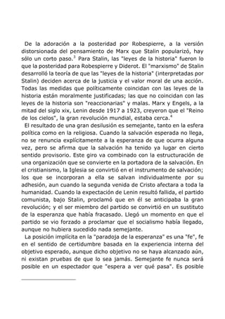 De la adoración a la posteridad por Robespierre, a la versión
distorsionada del pensamiento de Marx que Stalin popularizó, hay
sólo un corto paso.3
Para Stalin, las "leyes de la historia" fueron lo
que la posteridad para Robespierre y Diderot. El "marxismo" de Stalin
desarrolló la teoría de que las "leyes de la historia" (interpretadas por
Stalin) deciden acerca de la justicia y el valor moral de una acción.
Todas las medidas que políticamente coincidan con las leyes de la
historia están moralmente justificadas; las que no coincidan con las
leyes de la historia son "reaccionarias" y malas. Marx y Engels, a la
mitad del siglo xix, Lenin desde 1917 a 1923, creyeron que el "Reino
de los cielos", la gran revolución mundial, estaba cerca.4
El resultado de una gran desilusión es semejante, tanto en la esfera
política como en la religiosa. Cuando la salvación esperada no llega,
no se renuncia explícitamente a la esperanza de que ocurra alguna
vez, pero se afirma que la salvación ha tenido ya lugar en cierto
sentido provisorio. Este giro va combinado con la estructuración de
una organización que se convierte en la portadora de la salvación. En
el cristianismo, la Iglesia se convirtió en el instrumento de salvación;
los que se incorporan a ella se salvan individualmente por su
adhesión, aun cuando la segunda venida de Cristo afectara a toda la
humanidad. Cuando la expectación de Lenin resultó fallida, el partido
comunista, bajo Stalin, proclamó que en él se anticipaba la gran
revolución; y el ser miembro del partido se convirtió en un sustituto
de la esperanza que había fracasado. Llegó un momento en que el
partido se vio forzado a proclamar que el socialismo había llegado,
aunque no hubiera sucedido nada semejante.
La posición implícita en la "paradoja de la esperanza" es una "fe", fe
en el sentido de certidumbre basada en la experiencia interna del
objetivo esperado, aunque dicho objetivo no se haya alcanzado aún,
ni existan pruebas de que lo sea jamás. Semejante fe nunca será
posible en un espectador que "espera a ver qué pasa". Es posible
 