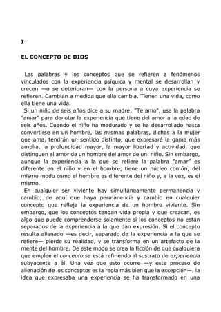 I
EL CONCEPTO DE DIOS
Las palabras y los conceptos que se refieren a fenómenos
vinculados con la experiencia psíquica y mental se desarrollan y
crecen —o se deterioran— con la persona a cuya experiencia se
refieren. Cambian a medida que ella cambia. Tienen una vida, como
ella tiene una vida.
Si un niño de seis años dice a su madre: "Te amo", usa la palabra
"amar" para denotar la experiencia que tiene del amor a la edad de
seis años. Cuando el niño ha madurado y se ha desarrollado hasta
convertirse en un hombre, las mismas palabras, dichas a la mujer
que ama, tendrán un sentido distinto, que expresará la gama más
amplia, la profundidad mayor, la mayor libertad y actividad, que
distinguen al amor de un hombre del amor de un. niño. Sin embargo,
aunque la experiencia a la que se refiere la palabra "amar" es
diferente en el niño y en el hombre, tiene un núcleo común, del
mismo modo como el hombre es diferente del niño y, a la vez, es el
mismo.
En cualquier ser viviente hay simultáneamente permanencia y
cambio; de aquí que haya permanencia y cambio en cualquier
concepto que refleja la experiencia de un hombre viviente. Sin
embargo, que los conceptos tengan vida propia y que crezcan, es
algo que puede comprenderse solamente si los conceptos no están
separados de la experiencia a la que dan expresión. Si el concepto
resulta alienado —es decir, separado de la experiencia a la que se
refiere— pierde su realidad, y se transforma en un artefacto de la
mente del hombre. De este modo se crea la ficción de que cualquiera
que emplee el concepto se está refiriendo al sustrato de experiencia
subyacente a él. Una vez que esto ocurre —y este proceso de
alienación de los conceptos es la regla más bien que la excepción—, la
idea que expresaba una experiencia se ha transformado en una
 