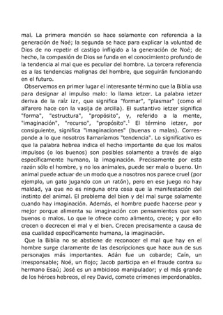 mal. La primera mención se hace solamente con referencia a la
generación de Noé; la segunda se hace para explicar la voluntad de
Dios de no repetir el castigo infligido a la generación de Noé; de
hecho, la compasión de Dios se funda en el conocimiento profundo de
la tendencia al mal que es peculiar del hombre. La tercera referencia
es a las tendencias malignas del hombre, que seguirán funcionando
en el futuro.
Observemos en primer lugar el interesante término que la Biblia usa
para designar al impulso malo: lo llama ietzer. La palabra ietzer
deriva de la raíz izr, que significa "formar", "plasmar" (como el
alfarero hace con la vasija de arcilla). El sustantivo ietzer significa
"forma", "estructura", "propósito", y, referido a la mente,
"imaginación", "recurso", "propósito".1
El término ietzer, por
consiguiente, significa "imaginaciones" (buenas o malas). Corres-
ponde a lo que nosotros llamaríamos "tendencia". Lo significativo es
que la palabra hebrea indica el hecho importante de que los malos
impulsos (o los buenos) son posibles solamente a través de algo
específicamente humano, la imaginación. Precisamente por esta
razón sólo el hombre, y no los animales, puede ser malo o bueno. Un
animal puede actuar de un modo que a nosotros nos parece cruel (por
ejemplo, un gato jugando con un ratón), pero en ese juego no hay
maldad, ya que no es ninguna otra cosa que la manifestación del
instinto del animal. El problema del bien y del mal surge solamente
cuando hay imaginación. Además, el hombre puede hacerse peor y
mejor porque alimenta su imaginación con pensamientos que son
buenos o malos. Lo que le ofrece como alimento, crece; y por ello
crecen o decrecen el mal y el bien. Crecen precisamente a causa de
esa cualidad específicamente humana, la imaginación.
Que la Biblia no se abstiene de reconocer el mal que hay en el
hombre surge claramente de las descripciones que hace aun de sus
personajes más importantes. Adán fue un cobarde; Caín, un
irresponsable; Noé, un flojo; Jacob participa en el fraude contra su
hermano Esaú; José es un ambicioso manipulador; y el más grande
de los héroes hebreos, el rey David, comete crímenes imperdonables.
 
