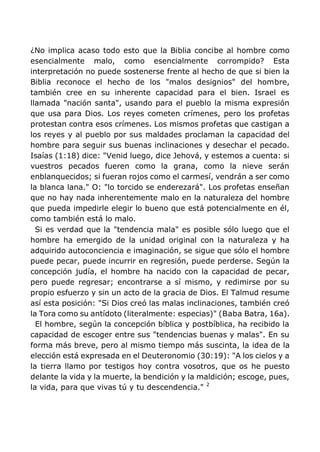 ¿No implica acaso todo esto que la Biblia concibe al hombre como
esencialmente malo, como esencialmente corrompido? Esta
interpretación no puede sostenerse frente al hecho de que si bien la
Biblia reconoce el hecho de los "malos designios" del hombre,
también cree en su inherente capacidad para el bien. Israel es
llamada "nación santa", usando para el pueblo la misma expresión
que usa para Dios. Los reyes cometen crímenes, pero los profetas
protestan contra esos crímenes. Los mismos profetas que castigan a
los reyes y al pueblo por sus maldades proclaman la capacidad del
hombre para seguir sus buenas inclinaciones y desechar el pecado.
Isaías (1:18) dice: "Venid luego, dice Jehová, y estemos a cuenta: si
vuestros pecados fueren como la grana, como la nieve serán
enblanquecidos; si fueran rojos como el carmesí, vendrán a ser como
la blanca lana." O: "lo torcido se enderezará". Los profetas enseñan
que no hay nada inherentemente malo en la naturaleza del hombre
que pueda impedirle elegir lo bueno que está potencialmente en él,
como también está lo malo.
Si es verdad que la "tendencia mala" es posible sólo luego que el
hombre ha emergido de la unidad original con la naturaleza y ha
adquirido autoconciencia e imaginación, se sigue que sólo el hombre
puede pecar, puede incurrir en regresión, puede perderse. Según la
concepción judía, el hombre ha nacido con la capacidad de pecar,
pero puede regresar; encontrarse a sí mismo, y redimirse por su
propio esfuerzo y sin un acto de la gracia de Dios. El Talmud resume
así esta posición: "Si Dios creó las malas inclinaciones, también creó
la Tora como su antídoto (literalmente: especias)" (Baba Batra, 16a).
El hombre, según la concepción bíblica y postbíblica, ha recibido la
capacidad de escoger entre sus "tendencias buenas y malas". En su
forma más breve, pero al mismo tiempo más suscinta, la idea de la
elección está expresada en el Deuteronomio (30:19): "A los cielos y a
la tierra llamo por testigos hoy contra vosotros, que os he puesto
delante la vida y la muerte, la bendición y la maldición; escoge, pues,
la vida, para que vivas tú y tu descendencia." 2
 
