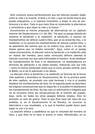 Este versículo aclara perfectamente que los hebreos pueden elegir
entre la vida y la muerte, el bien y el mal, y que no existe fuerza que
pueda empujarlos, y ni siquiera inclinarlos, a elegir lo uno de pre-
ferencia a lo otro. Todo lo que hace Dios es mostrarles la alternativa
y exhortarlos a que elijan la vida y lo bueno. 3
Encontramos la misma propuesta de alternativas en un capítulo
anterior del Deuteronomio (11:26-28): "He aquí yo pongo delante de
vosotros la bendición y la maldición: la bendición, si oyereis los
mandamientos de Jehová vuestro Dios, que yo os prescribo hoy, y la
maldición, si no oyereis los mandamientos de Jehová vuestro Dios, y
os apartareis del camino que yo os ordeno hoy, para ir en pos de
dioses ajenos que no habéis conocido". Aquí, como en el pasaje
citado previamente, la elección entre la bendición y la maldición está
en manos del hombre, pero estos versículos definen además la
elección concreta con que está enfrentado el hombre: la de obedecer
los mandamientos de Dios o no obedecerlos. La desobediencia en
términos de adoración a los ídolos locales, indicando una vez más
—como lo hemos destacado antes que el único pecado central, para
la Biblia, es el de la adoración a los ídolos.
La elección entre la bendición y la maldición se formula de la forma
más explícita y dramática en Deuteronomio 28. En la primera parte
de este capítulo, se promete una vida hermosa y rica si el pueblo
obedece los mandamientos de Dios. En la segunda parte se describen
las trágicas consecuencias que se seguirían si el pueblo no obedeciera
los mandamientos de Dios. No hay casi un sufrimiento o tragedia que
no se enumere entre las consecuencias de la traición del pueblo.
Aquí, como en todos los otros pasajes bíblicos citados, Dios no
promete un acto de gracia. Todo lo que Dios hace por boca de sus
profetas (y en el Deuteronomio lo es Moisés), es anunciar la
alternativa y sus resultados, y lo que el hombre puede hacer para
elegir lo uno o lo otro.
La posición bíblica y postbíblica es que la voluntad del hombre es
libre, y que Dios no lo hace ni bueno ni malo. Maimónides, en su
 