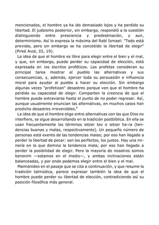 mencionados, el hombre ya ha ido demasiado lejos y ha perdido su
libertad. El judaismo posterior, sin embargo, respondió a la cuestión
distinguiendo entre presciencia y predestinación, y aun,
determinismo. Así lo expresa la máxima del Rabí Ismael: "Todo está
previsto, pero sin embargo se ha concebido la libertad de elegir"
(Pirké Avot, III, 19).
La idea de que el hombre es libre para elegir entre el bien y el mal,
y que, sin embargo, puede perder su capacidad de elección, está
expresada en ¡os escritos proféticos. Los profetas consideran su
principal tarea mostrar al pueblo las alternativas y sus
consecuencias, y, además, ejercer toda su persuasión e influencia
moral para ayudar al pueblo a hacer su elección. Sin embargo
algunas veces "profetizan" desastres porque ven que el hombre ha
perdido su capacidad de elegir. Comparten la creencia de que el
hombre puede extraviarse hasta el punto de no poder regresar. Así,
aunque usualmente enuncian las alternativas, en muchos casos han
predicho desastres irreversibles.6
La idea de que el hombre elige entre alternativas con las que Dios no
interfiere, se sigue desarrollando en la tradición postbíblica. En ella se
usan frecuentemente los términos ietzer tov e ietzer ha-ra (ten-
dencias buenas y malas, respectivamente). Un pequeño número de
personas está exento de las tendencias malas; por eso han llegado a
perder la libertad de pecar: son los perfectos, los justos. Hay una mi-
noría en la que domina la tendencia mala; por eso han llegado a
perder la posibilidad de elegir. Pero la mayoría de nosotros somos
benonim —estamos en el medio—, y ambas inclinaciones están
balanceadas, y por ende podemos elegir entre el bien y el mal.
Maimónides en el pasaje que se cita a continuación, y que resume la
tradición talmúdica, parece expresar también la idea de que el
hombre puede perder su libertad de elección, contradiciendo así su
posición filosófica más general.
 