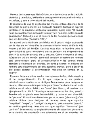 Merece destacarse que Maimónides, manteniéndose en la tradición
profética y talmúdica, extiende el concepto moral desde el individuo a
los países, y aun a la totalidad del mundo.
El concepto de que la existencia del mundo entero depende de la
presencia de por lo menos un núcleo de hombres buenos se expresa
también en la siguiente sentencia talmúdica: Abaie dijo: "El mundo
tiene que contener no menos de treinta y seis hombres justos en cada
generación". Raba dijo que el número de los hombres justos tendría
que ser dieciocho {Sanedrín 97b).7
La actitud de la tradición postbíblica está quizás mejor expresada
por la idea de los "diez días de arrepentimiento" entre el día de Año
Nuevo y el Día del Perdón. Durante esos días, el hombre tiene la
oportunidad de tomar conciencia de sus pecados, de arrepentirse de
ellos y de cambiar el curso de su destino. Como lo expresa el texto
litúrgico del Día del Perdón: todo está decidido, el destino del hombre
está determinado; pero el arrepentimiento y las buenas obras
atenúan la severidad del decreto. En otras palabras: el destino del
hombre está determinado por sus acciones previas, pero a pesar de
ello puede superar la determinación mediante un cambio en su
interior.
Esto nos lleva a analizar los dos conceptos centrales, el de pecado y
el de arrepentimiento. En lo que respecta a las palabras
principalmente usadas en el Antiguo Testamento para designar el
pecado, el término más importante para "pecar" es hata. La raíz de la
palabra en el hebreo bíblico es "errar" (un blanco, el camino, por
ejemplo en Prov. 19:2. "Aquel que se apresura con los pies, yerra").
Pero ha sido empleada en el hebreo bíblico y posterior con el sentido
de "pecado". El sentido es bien claro: pecar es errar (el camino). Otra
palabra bíblica para designar el pecado, avon, que significa
"iniquidad", "culpa", o "castigo" (aunque no precisamente "pecado"
en sentido genérico), tiene una raíz que significa "desviarse" (del
camino).8
En este caso se emplea solamente el sustantivo, pero ya no
en el sentido de desviación sino solamente en el de iniquidad. Un
 