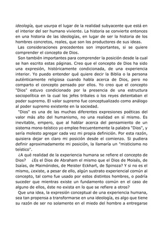 ideología, que usurpa el lugar de la realidad subyacente que está en
el interior del ser humano viviente. La historia se convierte entonces
en una historia de las ideologías, en lugar de ser la historia de los
hombres concretos, reales, que son los productores de sus ideas.
Las consideraciones precedentes son importantes, si se quiere
comprender el concepto de Dios.
Son también importantes para comprender la posición desde la cual
se han escrito estas páginas. Creo que el concepto de Dios ha sido
una expresión, históricamente condicionada, de una experiencia
interior. Yo puedo entender qué quiere decir la Biblia o la persona
auténticamente religiosa cuando habla acerca de Dios, pero no
comparto el concepto pensado por ellos. Yo creo que el concepto
"Dios" estuvo condicionado por la presencia de una estructura
sociopolítica en la cual los jefes tribales o los reyes detentaban el
poder supremo. El valor supremo fue conceptualizado como análogo
al poder supremo existente en la sociedad.
"Dios" es una de las muchas diferentes expresiones poéticas del
valor más alto del humanismo, no una realidad en sí mismo. Es
inevitable, empero, que al hablar acerca del pensamiento de un
sistema mono-teístico yo emplee frecuentemente la palabra "Dios", y
sería molesto agregar cada vez mi propia definición. Por esta razón,
quisiera dejar en claro mi posición desde el comienzo. Si pudiera
definir aproximadamente mi posición, la llamaría un "misticismo no
teístico".
¿A qué realidad de la experiencia humana se refiere el concepto de
Dios? ¿Es el Dios de Abraham el mismo que el Dios de Moisés, de
Isaías, de Maimónides, de Meister Eckhart, de Spinoza? Y si no es el
mismo, ¿existe, a pesar de ello, algún sustrato experiencial común al
concepto, tal como fue usado por estos distintos hombres, o podría
suceder que mientras existe un fundamento común en el caso de
alguno de ellos, éste no exista en lo que se refiere a otros?
Que una idea, la expresión conceptual de una experiencia humana,
sea tan propensa a transformarse en una ideología, es algo que tiene
su razón de ser no solamente en el miedo del hombre a entregarse
 