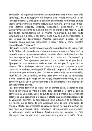 excepción de aquellos hombres excepcionales que nunca han sido
tentados). Esta concepción no implica una "culpa colectiva" o un
"pecado original", sino que se basa en el concepto humanista de que
todos compartimos la misma naturaleza humana, por lo que "noso-
tros hemos pecado, robado, saqueado, asesinado", y así
sucesivamente, como se dice en el servicio del Día del Perdón. Dado
que todos participamos en la misma humanidad, no hay nada
inhumano en el pecar, y por tanto, nada hay de qué avergonzarse, o
por lo cual ser despreciado. Nuestra inclinación a pecar es tan
humana como nuestra inclinación a hacer bien y como nuestra
capacidad de "regresar".21
Después de haber analizado en las páginas anteriores la insistencia
de la Biblia y de la tradición bíblica en la compasión y el "regreso", y
no en la amenaza, parece oportuno analizar ahora la distinción entre
dos conceptos que frecuentemente se confunden: "amenaza" y
"predicción". Dos ejemplos pueden ayudar a ilustrar el problema.
Ejemplo de una amenaza sería el caso de un patrón que dice al
obrero: "Si no trabajas catorce horas por día y no cumples tal y tal
cantidad de trabajo, te despediré". Ejemplo de predicción sería el de
un hombre que le dice a otro: "Si tocas este cable de alta tensión,
morirás". En cierto sentido, ambos casos son similares: se le advierte
a una persona que haga (o no haga) determinada cosa, y se le
advierte que si obra contrariamente a la advertencia, se producirán
consecuencias graves.
La diferencia también es clara. En el primer caso, la persona que
hace la amenaza se vale de ésta para obligar a la otra a que se
someta a su voluntad. En el segundo caso, la persona que amenaza
establece una secuencia de causa y efecto que es independiente de
su voluntad; además, su amenaza no tiene la función de beneficiarlo.
De hecho, no se trata de una amenaza sino de una predicción de
causa y efecto. La predicción resulta cierta no por alguna acción del
que hace la amenaza, sino mediante circunstancias que exceden
su voluntad, poder o interés. Obviamente, no siempre es fácil
distinguir con claridad entre una amenaza y una predicción. Si un
 