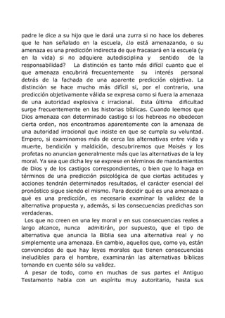 padre le dice a su hijo que le dará una zurra si no hace los deberes
que le han señalado en la escuela, ¿lo está amenazando, o su
amenaza es una predicción indirecta de que fracasará en la escuela (y
en la vida) si no adquiere autodisciplina y sentido de la
responsabilidad? La distinción es tanto más difícil cuanto que el
que amenaza encubrirá frecuentemente su interés personal
detrás de la fachada de una aparente predicción objetiva. La
distinción se hace mucho más difícil si, por el contrario, una
predicción objetivamente válida se expresa como si fuera la amenaza
de una autoridad explosiva c irracional. Esta última dificultad
surge frecuentemente en las historias bíblicas. Cuando leemos que
Dios amenaza con determinado castigo si los hebreos no obedecen
cierta orden, nos encontramos aparentemente con la amenaza de
una autoridad irracional que insiste en que se cumpla su voluntad.
Empero, si examinamos más de cerca las alternativas entre vida y
muerte, bendición y maldición, descubriremos que Moisés y los
profetas no anuncian generalmente más que las alternativas de la ley
moral. Ya sea que dicha ley se exprese en términos de mandamientos
de Dios y de los castigos correspondientes, o bien que lo haga en
términos de una predicción psicológica de que ciertas actitudes y
acciones tendrán determinados resultados, el carácter esencial del
pronóstico sigue siendo el mismo. Para decidir qué es una amenaza o
qué es una predicción, es necesario examinar la validez de la
alternativa propuesta y, además, si las consecuencias predichas son
verdaderas.
Los que no creen en una ley moral y en sus consecuencias reales a
largo alcance, nunca admitirán, por supuesto, que el tipo de
alternativa que anuncia la Biblia sea una alternativa real y no
simplemente una amenaza. En cambio, aquellos que, como yo, están
convencidos de que hay leyes morales que tienen consecuencias
ineludibles para el hombre, examinarán las alternativas bíblicas
tomando en cuenta sólo su validez.
A pesar de todo, como en muchas de sus partes el Antiguo
Testamento habla con un espíritu muy autoritario, hasta sus
 
