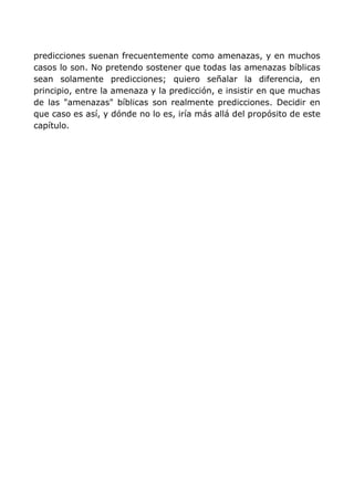 predicciones suenan frecuentemente como amenazas, y en muchos
casos lo son. No pretendo sostener que todas las amenazas bíblicas
sean solamente predicciones; quiero señalar la diferencia, en
principio, entre la amenaza y la predicción, e insistir en que muchas
de las "amenazas" bíblicas son realmente predicciones. Decidir en
que caso es así, y dónde no lo es, iría más allá del propósito de este
capítulo.
 