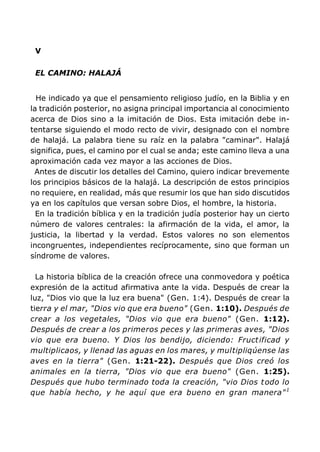 V
EL CAMINO: HALAJÁ
He indicado ya que el pensamiento religioso judío, en la Biblia y en
la tradición posterior, no asigna principal importancia al conocimiento
acerca de Dios sino a la imitación de Dios. Esta imitación debe in-
tentarse siguiendo el modo recto de vivir, designado con el nombre
de halajá. La palabra tiene su raíz en la palabra "caminar". Halajá
significa, pues, el camino por el cual se anda; este camino lleva a una
aproximación cada vez mayor a las acciones de Dios.
Antes de discutir los detalles del Camino, quiero indicar brevemente
los principios básicos de la halajá. La descripción de estos principios
no requiere, en realidad, más que resumir los que han sido discutidos
ya en los capítulos que versan sobre Dios, el hombre, la historia.
En la tradición bíblica y en la tradición judía posterior hay un cierto
número de valores centrales: la afirmación de la vida, el amor, la
justicia, la libertad y la verdad. Estos valores no son elementos
incongruentes, independientes recíprocamente, sino que forman un
síndrome de valores.
La historia bíblica de la creación ofrece una conmovedora y poética
expresión de la actitud afirmativa ante la vida. Después de crear la
luz, "Dios vio que la luz era buena" (Gen. 1:4). Después de crear la
tierra y el mar, "Dios vio que era bueno" (Gen. 1:10). Después de
crear a los vegetales, "Dios vio que era bueno" (Gen. 1:12).
Después de crear a los primeros peces y las primeras aves, "Dios
vio que era bueno. Y Dios los bendijo, diciendo: Fructificad y
multiplicaos, y llenad las aguas en los mares, y multipliqúense las
aves en la tierra" (Gen. 1:21-22). Después que Dios creó los
animales en la tierra, "Dios vio que era bueno" (Gen. 1:25).
Después que hubo terminado toda la creación, "vio Dios todo lo
que había hecho, y he aquí que era bueno en gran manera"1
 