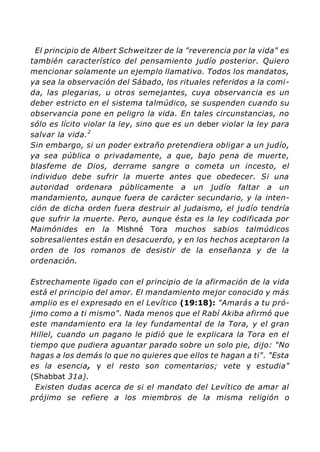 El principio de Albert Schweitzer de la "reverencia por la vida" es
también característico del pensamiento judío posterior. Quiero
mencionar solamente un ejemplo llamativo. Todos los mandatos,
ya sea la observación del Sábado, los rituales referidos a la comi-
da, las plegarias, u otros semejantes, cuya observancia es un
deber estricto en el sistema talmúdico, se suspenden cuando su
observancia pone en peligro la vida. En tales circunstancias, no
sólo es lícito violar la ley, sino que es un deber violar la ley para
salvar la vida.2
Sin embargo, si un poder extraño pretendiera obligar a un judío,
ya sea pública o privadamente, a que, bajo pena de muerte,
blasfeme de Dios, derrame sangre o cometa un incesto, el
individuo debe sufrir la muerte antes que obedecer. Si una
autoridad ordenara públicamente a un judío faltar a un
mandamiento, aunque fuera de carácter secundario, y la inten-
ción de dicha orden fuera destruir al judaismo, el judío tendría
que sufrir la muerte. Pero, aunque ésta es la ley codificada por
Maimónides en la Mishné Tora muchos sabios talmúdicos
sobresalientes están en desacuerdo, y en los hechos aceptaron la
orden de los romanos de desistir de la enseñanza y de la
ordenación.
Estrechamente ligado con el principio de la afirmación de la vida
está el principio del amor. El mandamiento mejor conocido y más
amplio es el expresado en el Levítico (19:18): "Amarás a tu pró-
jimo como a ti mismo". Nada menos que el Rabí Akiba afirmó que
este mandamiento era la ley fundamental de la Tora, y el gran
Hillel, cuando un pagano le pidió que le explicara la Tora en el
tiempo que pudiera aguantar parado sobre un solo pie, dijo: "No
hagas a los demás lo que no quieres que ellos te hagan a ti". "Esta
es la esencia, y el resto son comentarios; vete y estudia"
(Shabbat 31a).
Existen dudas acerca de si el mandato del Levítico de amar al
prójimo se refiere a los miembros de la misma religión o
 