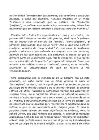 nacionalidad (en este caso, los hebreos) o si se refiere a cualquier
persona, a todo ser humano. Algunos eruditos en el Viejo
Testamento han sostenido que la palabra rea (traducida
"prójimo") se refiere solamente a los connacionales; otros han
defendido que se refiere también a cualquier otro ser humano.3
Considerados todos los argumentos en pro y en contra, me
parece difícil llevar a una decisión precisa, dado que la palabra
rea es usada con el sentido de "amigo", "conciudadano", y
también significando sólo algún "otro" con el que uno está en
cualquier relación de reciprocidad.4
En ese caso, la sentencia
podría traducirse como referida a cualquier otro ser humano,
además de los connacionales. Sin embargo, el hecho de que la
primera parte de la sentencia diga: "No te vengarás, ni guardarás
rencor a los hijos de tu pueblo", prosiguiendo después: "sino que
amarás a tu prójimo como a ti mismo", parece, en mi opinión,
favorecer la interpretación de que se refiere a los
"conciudadanos".
Pero cualquiera sea el significado de la palabra rea en este
mandato, no cabe dudar que la Biblia ordena el amor al
"extranjero", es decir, hacia aquel que es impotente porque no
participa de la misma sangre o de la misma religión. El Levítico
(19:33-34) dice: "Cuando el extranjero morare con vosotros en
vuestra tierra, no le oprimiréis. Como a un natural de vosotros
tendréis al extranjero que more entre vosotros, y lo amarás como
a ti mismo; porque extranjeros fuisteis en la tierra de Egipto." Se
ha sostenido que la palabra ger ("extranjero") empleada aquí se
refiere al que se ha convertido a la religión judía. Si bien la
palabra puede usarse con este significado, es evidente, como lo
señaló Cohén, que aquí no tiene ese sentido. Al explicar el mandado
aludiendo al hecho de que los hebreos fueron "extranjeros en Egipto",
el texto deja perfectamente en claro que el ger es aquí el extranjero
que no participa de la misma religión, y que no se trata en modo
 