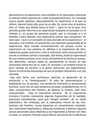 plenamente a la experiencia, sino también en la naturaleza misma de
la relación entre experiencia e idea (conceptualización). Un concepto
nunca puede expresar adecuadamente la experiencia a la que se
refiere. Apunta hacia ella, pero no es ella. Es, como dice el budismo
Zen, el "dedo que señala hacia la luna"... pero no es la luna. Una
persona puede referirse a su experiencia mediante el concepto a o el
símbolo x; un grupo de personas puede usar el concepto a o el
símbolo x para denotar una experiencia común que comparten. En
este caso —aun si el concepto no está alienado de la experiencia— el
concepto, o el símbolo, es solamente una expresión aproximada de la
experiencia. Esto sucede necesariamente así porque nunca la
experiencia de una persona es idéntica a la experiencia de otra;
solamente puede acercarse a ella lo suficiente como para permitir el
uso de un símbolo común o concepto. (De hecho, hasta la experiencia
de una misma persona no es nunca exactamente la misma en ocasio-
nes diferentes, porque nadie es exactamente el mismo en dos
momentos diferentes de su vida.) El concepto y el símbolo tienen la
gran ventaja de permitir a la gente comunicar sus experiencias;
tienen la tremenda desventaja de que se prestan fácilmente a un uso
alienado.
Hay otro factor que contribuye, además, al desarrollo de la
alienación y la "ideologización". El afán de sistematización y
totalización es, al parecer, una tendencia inherente al pensamiento
humano. (Una raíz de esta tendencia consiste, probablemente, en el
afán, característico del hombre, de obtener la certeza, afán muy
comprensible, vista la naturaleza precaria de la experiencia
humana.) Cuando conocemos algunos fragmentos de la realidad,
queremos completarlos, para que "tengan sentido", de un modo
sistemático. Sin embargo, por la naturaleza misma de las limi-
taciones del hombre, nunca logramos un conocimiento completo,
sino solamente fragmentario. Entonces tendemos a fabricar algunas
piezas adicionales para añadirlas a los fragmentos y formar con ellas
un todo, un sistema. Muchas veces falta la conciencia de la diferencia
 