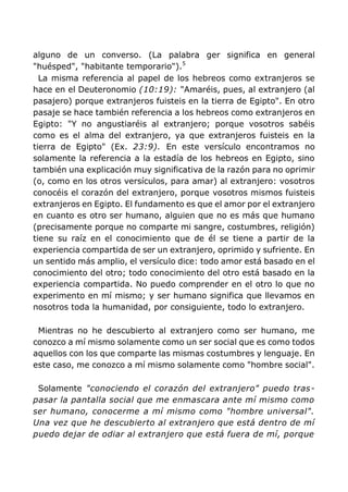 alguno de un converso. (La palabra ger significa en general
"huésped", "habitante temporario").5
La misma referencia al papel de los hebreos como extranjeros se
hace en el Deuteronomio (10:19): "Amaréis, pues, al extranjero (al
pasajero) porque extranjeros fuisteis en la tierra de Egipto". En otro
pasaje se hace también referencia a los hebreos como extranjeros en
Egipto: "Y no angustiaréis al extranjero; porque vosotros sabéis
como es el alma del extranjero, ya que extranjeros fuisteis en la
tierra de Egipto" (Ex. 23:9). En este versículo encontramos no
solamente la referencia a la estadía de los hebreos en Egipto, sino
también una explicación muy significativa de la razón para no oprimir
(o, como en los otros versículos, para amar) al extranjero: vosotros
conocéis el corazón del extranjero, porque vosotros mismos fuisteis
extranjeros en Egipto. El fundamento es que el amor por el extranjero
en cuanto es otro ser humano, alguien que no es más que humano
(precisamente porque no comparte mi sangre, costumbres, religión)
tiene su raíz en el conocimiento que de él se tiene a partir de la
experiencia compartida de ser un extranjero, oprimido y sufriente. En
un sentido más amplio, el versículo dice: todo amor está basado en el
conocimiento del otro; todo conocimiento del otro está basado en la
experiencia compartida. No puedo comprender en el otro lo que no
experimento en mí mismo; y ser humano significa que llevamos en
nosotros toda la humanidad, por consiguiente, todo lo extranjero.
Mientras no he descubierto al extranjero como ser humano, me
conozco a mí mismo solamente como un ser social que es como todos
aquellos con los que comparte las mismas costumbres y lenguaje. En
este caso, me conozco a mí mismo solamente como "hombre social".
Solamente "conociendo el corazón del extranjero" puedo tras-
pasar la pantalla social que me enmascara ante mí mismo como
ser humano, conocerme a mí mismo como "hombre universal".
Una vez que he descubierto al extranjero que está dentro de mí
puedo dejar de odiar al extranjero que está fuera de mí, porque
 