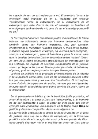ha cesado de ser un extranjero para mí. El mandato "ama a tu
enemigo" está implícito ya en el mandato del Antiguo
Testamento: "ama al extranjero". Si el extranjero es el
extranjero que está dentro de mí, el enemigo es también el
enemigo que está dentro de mí; cesa de ser el enemigo porque él
es yo.6
El "extranjero" aparece también bajo otra dimensión en la Biblia
hebrea, no solamente como ser humano desconocido, sino
también como ser humano impotente. Así, por ejemplo,
encontramos el mandato: "Cuando siegues tu mies en tu campo,
y olvides alguna gavilla en el campo, no volverás para recogerla;
será para el extranjero, para el huérfano y para la viuda; para
que te bendiga Jehová tu Dios en toda obra de tus manos" (Deut.
24-19). Aquí, como en muchos otros pasajes del Pentateuco y de
los profetas, Se expone el principio fundamental de la justicia
social: proteger a los que no tienen poder (la viuda, el huérfano,
el pobre, y el extranjero) contra los que tienen poder.
La ética de la Biblia no se preocupa primariamente de la riqueza
y de la pobreza como tales, sino de las relaciones sociales entre
los que son poderosos y los que son impotentes. El extranjero,
como símbolo de la persona sin poder, merece, por consiguiente,
una protección especial desde el punto de vista de la ley, como de
la moralidad.
En el pensamiento bíblico y de la tradición judía posterior, el
amor al hombre y el amor a Dios son inseparables; si el hombre
ha de ser semejante a Dios, el amor de Dios tiene que ser el
ejemplo para el hombre. Dios aparece en la Biblia como Dios de
justicia y Dios de compasión. Aunque en algunas de
las partes más antiguas de la Biblia se pone el acento en el Dios
de justicia más que en el Dios de compasión, en la literatura
profética abunda el concepto del amor y la compasión de Dios.
Nada puede expresar mejor el espíritu del amor de Dios que la
 