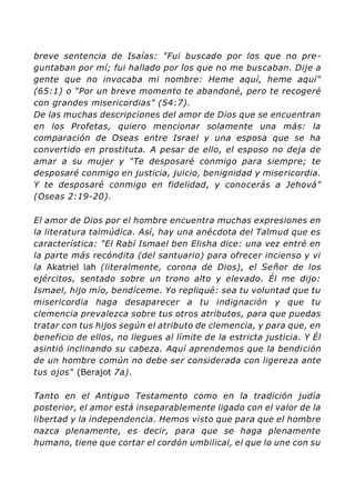 breve sentencia de Isaías: "Fui buscado por los que no pre-
guntaban por mí; fui hallado por los que no me buscaban. Dije a
gente que no invocaba mi nombre: Heme aquí, heme aquí"
(65:1) o "Por un breve momento te abandoné, pero te recogeré
con grandes misericordias" (54:7).
De las muchas descripciones del amor de Dios que se encuentran
en los Profetas, quiero mencionar solamente una más: la
comparación de Oseas entre Israel y una esposa que se ha
convertido en prostituta. A pesar de ello, el esposo no deja de
amar a su mujer y "Te desposaré conmigo para siempre; te
desposaré conmigo en justicia, juicio, benignidad y misericordia.
Y te desposaré conmigo en fidelidad, y conocerás a Jehová"
(Oseas 2:19-20).
El amor de Dios por el hombre encuentra muchas expresiones en
la literatura talmúdica. Así, hay una anécdota del Talmud que es
característica: "El Rabí Ismael ben Elisha dice: una vez entré en
la parte más recóndita (del santuario) para ofrecer incienso y vi
la Akatriel lah (literalmente, corona de Dios), el Señor de los
ejércitos, sentado sobre un trono alto y elevado. Él me dijo:
Ismael, hijo mío, bendíceme. Yo repliqué: sea tu voluntad que tu
misericordia haga desaparecer a tu indignación y que tu
clemencia prevalezca sobre tus otros atributos, para que puedas
tratar con tus hijos según el atributo de clemencia, y para que, en
beneficio de ellos, no llegues al límite de la estricta justicia. Y Él
asintió inclinando su cabeza. Aquí aprendemos que la bendición
de un hombre común no debe ser considerada con ligereza ante
tus ojos" (Berajot 7a).
Tanto en el Antiguo Testamento como en la tradición judía
posterior, el amor está inseparablemente ligado con el valor de la
libertad y la independencia. Hemos visto que para que el hombre
nazca plenamente, es decir, para que se haga plenamente
humano, tiene que cortar el cordón umbilical, el que lo une con su
 