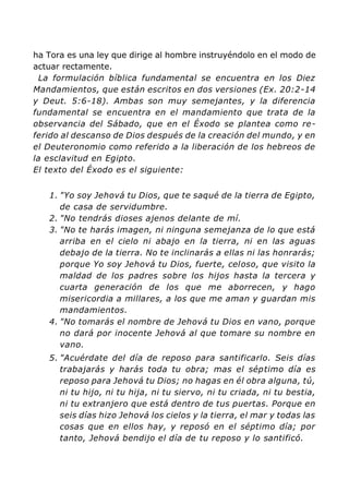 ha Tora es una ley que dirige al hombre instruyéndolo en el modo de
actuar rectamente.
La formulación bíblica fundamental se encuentra en los Diez
Mandamientos, que están escritos en dos versiones (Ex. 20:2-14
y Deut. 5:6-18). Ambas son muy semejantes, y la diferencia
fundamental se encuentra en el mandamiento que trata de la
observancia del Sábado, que en el Éxodo se plantea como re-
ferido al descanso de Dios después de la creación del mundo, y en
el Deuteronomio como referido a la liberación de los hebreos de
la esclavitud en Egipto.
El texto del Éxodo es el siguiente:
1. "Yo soy Jehová tu Dios, que te saqué de la tierra de Egipto,
de casa de servidumbre.
2. "No tendrás dioses ajenos delante de mí.
3. "No te harás imagen, ni ninguna semejanza de lo que está
arriba en el cielo ni abajo en la tierra, ni en las aguas
debajo de la tierra. No te inclinarás a ellas ni las honrarás;
porque Yo soy Jehová tu Dios, fuerte, celoso, que visito la
maldad de los padres sobre los hijos hasta la tercera y
cuarta generación de los que me aborrecen, y hago
misericordia a millares, a los que me aman y guardan mis
mandamientos.
4. "No tomarás el nombre de Jehová tu Dios en vano, porque
no dará por inocente Jehová al que tomare su nombre en
vano.
5. "Acuérdate del día de reposo para santificarlo. Seis días
trabajarás y harás toda tu obra; mas el séptimo día es
reposo para Jehová tu Dios; no hagas en él obra alguna, tú,
ni tu hijo, ni tu hija, ni tu siervo, ni tu criada, ni tu bestia,
ni tu extranjero que está dentro de tus puertas. Porque en
seis días hizo Jehová los cielos y la tierra, el mar y todas las
cosas que en ellos hay, y reposó en el séptimo día; por
tanto, Jehová bendijo el día de tu reposo y lo santificó.
 