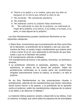 6. "Honra a tu padre y a tu madre, para que tus días se
alarguen en la tierra que Jehová tu Dios te da.
7. "No hurtarás. "No cometerás adulterio.
8. "No matarás.
9. "No hablarás contra tu prójimo falso testimonio.
10. "No codiciarás la casa de tu prójimo, no codiciarás la
mujer de tu prójimo, ni su siervo, ni su criada, ni su buey, ni su
asno, ni cosa alguna de tu prójimo".
Los Diez Mandamientos pueden clasificarse fácilmente en las
siguientes categorías:
1 Sobre Dios: encontramos aquí la proclamación de Dios como Dios
de la liberación, la prohibición de la idolatría y del uso vano del
nombre de Dios; no existe ningún mandamiento que ordene amar
a Dios o tener fe en él, sino solamente la afirmación de que Dios
existe y que es el liberador del pueblo.
2 El mandamiento referido al Sábado.
3 El mandamiento de honrar a los padres; honrarlos, no temerlos o
amarlos.
4 La prohibición referente al asesinato, adulterio, robo,8
falso
testimonio, la codicia de los bienes del prójimo. Todas las
prohibiciones contenidas en la cuarta parte son prohibiciones
dirigidas esencialmente contra la codicia, la envidia y el odio al
prójimo.
En los Diez Mandamientos no hay prescripciones rituales o
prohibiciones. Además de los mandamientos que tienen naturaleza
social (como honrar a los padres, y la prohibición de la agresión
contra el prójimo), están los mandamientos religiosos de no adorar
a los ídolos y de observar el Sábado.9
La tradición bíblica posterior amplió y desarrolló la ley bíblica. Creó
un sistema, la halajá, que cubre todos los aspectos de las actividades
 