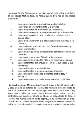 humanas. Según Maimónides, que sistematizó toda la ley postbíblica
en su clásica Mishné Tora, la halajá puede dividirse en las clases
siguientes:10
1. Leyes que constituyen principios fundamentales,
incluyendo el arrepentimiento y el ayuno;
2. Leyes que tratan la prohibición de la idolatría;
3. Leyes que se refieren al progreso moral de la humanidad;
4. Leyes que se refieren a la caridad, los préstamos, los
dones, etc.;
5. Leyes que se refieren a la prevención de la injusticia y la
violencia;
6. Leyes sobre el hurto, el robo, los falsos testimonios, y
cosas semejantes;
7. Leyes que regulan las transacciones comerciales entre los
hombres;
8. Leyes concernientes al Sábado y días santos;
9. Leyes concernientes a los ritos y ceremonias religiosas;
10. Leyes referentes al Santuario (Templo), sus vasos y sus
ministros;
11. Leyes referentes a los sacrificios;
12. Leyes referentes a las cosas puras e impuras;
13. Leyes concernientes a los alimentos prohibidos, y
análogas;
14. Leyes referentes a las relaciones sexuales prohibidas.
La clasificación de Maimónides demuestra que la halajá cubre todas
y cada una de las esferas de la actividad humana. Este concepto de
ley es enteramente distinto al concepto occidental, en el que la ley
versa sobre delitos o transacciones impersonales, tales como los
contratos, que puede ser objeto de litigio. La halajá trata de llenar a
la actividad humana de un cierto espíritu, el de la imitación de Dios.
La práctica de la ley es una verdadera religiosidad, el conocimiento de
la ley es el sustituto de la teología. Una fuente rabínica enumera las
 
