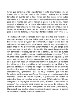 leyes que considera más importantes, y esta enumeración da un
cuadro de la peculiar mezcla de distintas esferas de actividad
tomadas en cuenta por la ley: "Éstas son las cosas cuyos frutos
aprovecha el hombre en este mundo, aunque lo decisivo sigue siendo
para él el mundo por venir: honrar al padre y a la madre, hacer
caridad, ir a la casa de los sabios a la mañana temprano y a la tarde,
conceder hospitalidad a los viajeros, cuidar a los enfermos, dotar a
las novias, enterrar a los muertos, hacer la paz entre los hombres;
pero el estudio de la ley es más importante que todo esto" (Peaj I, I).
Cada ley particular es llamada mitzvá que significa a la vez deber y
mandato. Aunque el Talmud habla con frecuencia de que el hombre
tiene que aceptar el "yugo" de la mitzvot, se supone que, dada la
naturaleza misma de la ley, no se siente como tal yugo, y, en verdad,
según creo, no ha sido sentida generalmente como una carga, sino
como un modo de vivir pleno de sentido. Muchas de las partes de la
ley, como los sacrificios, los tabús de la comida, las leyes de pureza
ritual, no tienen, evidentemente, función religiosa o educativa.11
Pero
muchas otras leyes dirigen al hombre para que viva en justicia y con
amor, y de este modo tienden a educarlo y transformarlo. Un ejemplo
de la evolución hacia un creciente refinamiento ético, que va desde la
ley bíblica a la ley postbíblica es el siguiente: la ley bíblica "no
pondrás obstáculos delante del ciego" se interpreta en un sentido
amplio, ético, como si implicara que no se debe sacar ventaja del
desvalimiento, ignorancia, etc. Es muy evidente que una ley
formulada así tiene gran significado ético para las relaciones entre los
hombres. Dentro del mismo espíritu, la prohibición de matar se
extiende a la de no humillar a otra persona. El Talmud dice: "El que
avergüenza a su prójimo delante de otros, es como si derramara su
sangre." (La sentencia está basada en un juego de palabras: la
palabra hebrea para decir "avergonzar" es malb'vm [literalmente,
blanquear], que aquí se interpreta como derramar sangre: la sangre
abandona la cabeza y el rostro empalidece.)
 