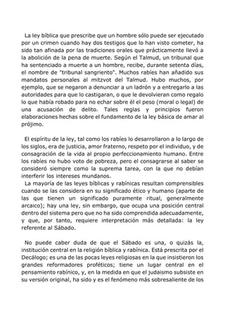 La ley bíblica que prescribe que un hombre sólo puede ser ejecutado
por un crimen cuando hay dos testigos que lo han visto cometer, ha
sido tan afinada por las tradiciones orales que prácticamente llevó a
la abolición de la pena de muerte. Según el Talmud, un tribunal que
ha sentenciado a muerte a un hombre, recibe, durante setenta días,
el nombre de "tribunal sangriento". Muchos rabíes han añadido sus
mandatos personales al mitzvot del Talmud. Hubo muchos, por
ejemplo, que se negaron a denunciar a un ladrón y a entregarlo a las
autoridades para que lo castigaran, o que le devolvieran como regalo
lo que había robado para no echar sobre él el peso (moral o legal) de
una acusación de delito. Tales reglas y principios fueron
elaboraciones hechas sobre el fundamento de la ley básica de amar al
prójimo.
El espíritu de la ley, tal como los rabíes lo desarrollaron a lo largo de
los siglos, era de justicia, amor fraterno, respeto por el individuo, y de
consagración de la vida al propio perfeccionamiento humano. Entre
los rabíes no hubo voto de pobreza, pero el consagrarse al saber se
consideró siempre como la suprema tarea, con la que no debían
interferir los intereses mundanos.
La mayoría de las leyes bíblicas y rabínicas resultan comprensibles
cuando se las considera en su significado ético y humano (aparte de
las que tienen un significado puramente ritual, generalmente
arcaico); hay una ley, sin embargo, que ocupa una posición central
dentro del sistema pero que no ha sido comprendida adecuadamente,
y que, por tanto, requiere interpretación más detallada: la ley
referente al Sábado.
No puede caber duda de que el Sábado es una, o quizás la,
institución central en la religión bíblica y rabínica. Está prescrita por el
Decálogo; es una de las pocas leyes religiosas en la que insistieron los
grandes reformadores proféticos; tiene un lugar central en el
pensamiento rabínico, y, en la medida en que el judaismo subsiste en
su versión original, ha sido y es el fenómeno más sobresaliente de los
 