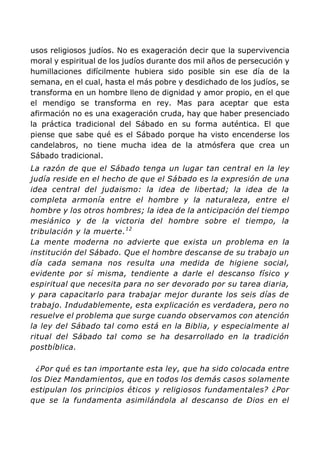 usos religiosos judíos. No es exageración decir que la supervivencia
moral y espiritual de los judíos durante dos mil años de persecución y
humillaciones difícilmente hubiera sido posible sin ese día de la
semana, en el cual, hasta el más pobre y desdichado de los judíos, se
transforma en un hombre lleno de dignidad y amor propio, en el que
el mendigo se transforma en rey. Mas para aceptar que esta
afirmación no es una exageración cruda, hay que haber presenciado
la práctica tradicional del Sábado en su forma auténtica. El que
piense que sabe qué es el Sábado porque ha visto encenderse los
candelabros, no tiene mucha idea de la atmósfera que crea un
Sábado tradicional.
La razón de que el Sábado tenga un lugar tan central en la ley
judía reside en el hecho de que el Sábado es la expresión de una
idea central del judaismo: la idea de libertad; la idea de la
completa armonía entre el hombre y la naturaleza, entre el
hombre y los otros hombres; la idea de la anticipación del tiempo
mesiánico y de la victoria del hombre sobre el tiempo, la
tribulación y la muerte.12
La mente moderna no advierte que exista un problema en la
institución del Sábado. Que el hombre descanse de su trabajo un
día cada semana nos resulta una medida de higiene social,
evidente por sí misma, tendiente a darle el descanso físico y
espiritual que necesita para no ser devorado por su tarea diaria,
y para capacitarlo para trabajar mejor durante los seis días de
trabajo. Indudablemente, esta explicación es verdadera, pero no
resuelve el problema que surge cuando observamos con atención
la ley del Sábado tal como está en la Biblia, y especialmente al
ritual del Sábado tal como se ha desarrollado en la tradición
postbíblica.
¿Por qué es tan importante esta ley, que ha sido colocada entre
los Diez Mandamientos, que en todos los demás casos solamente
estipulan los principios éticos y religiosos fundamentales? ¿Por
que se la fundamenta asimilándola al descanso de Dios en el
 