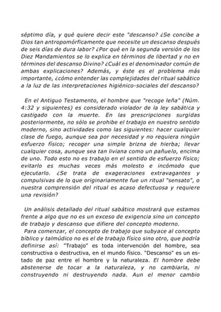 séptimo día, y qué quiere decir este "descanso? ¿Se concibe a
Dios tan antropomórficamente que necesite un descanso después
de seis días de dura labor? ¿Por qué en la segunda versión de los
Diez Mandamientos se lo explica en términos de libertad y no en
términos del descanso Divino? ¿Cuál es el denominador común de
ambas explicaciones? Además, y éste es el problema más
importante, ¿cómo entender las complejidades del ritual sabático
a la luz de las interpretaciones higiénico-sociales del descanso?
En el Antiguo Testamento, el hombre que "recoge leña" (Núm.
4:32 y siguientes) es considerado violador de la ley sabática y
castigado con la muerte. En las prescripciones surgidas
posteriormente, no sólo se prohibe el trabajo en nuestro sentido
moderno, sino actividades como las siguientes: hacer cualquier
clase de fuego, aunque sea por necesidad y no requiera ningún
esfuerzo físico; recoger una simple brizna de hierba; llevar
cualquier cosa, aunque sea tan liviana como un pañuelo, encima
de uno. Todo esto no es trabajo en el sentido de esfuerzo físico;
evitarlo es muchas veces más molesto e incómodo que
ejecutarlo. ¿Se trata de exageraciones extravagantes y
compulsivas de lo que originariamente fue un ritual "sensato", o
nuestra comprensión del ritual es acaso defectuosa y requiere
una revisión?
Un análisis detallado del ritual sabático mostrará que estamos
frente a algo que no es un exceso de exigencia sino un concepto
de trabajo y descanso que difiere del concepto moderno.
Para comenzar, el concepto de trabajo que subyace al concepto
bíblico y talmúdico no es el de trabajo físico sino otro, que podría
definirse así: "Trabajo" es toda intervención del hombre, sea
constructiva o destructiva, en el mundo físico. "Descanso" es un es-
tado de paz entre el hombre y la naturaleza. El hombre debe
abstenerse de tocar a la naturaleza, y no cambiarla, ni
construyendo ni destruyendo nada. Aun el menor cambio
 