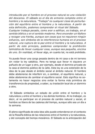 introducido por el hombre en el proceso natural es una violación
del descanso. El sábado es el día de armonía completa entre el
hombre y la naturaleza. "Trabajo" es cualquier clase de perturba-
ción del equilibrio entre el hombre y la naturaleza. A partir de
esta definición, podemos comprender el ritual del Sábado.
Cualquier trabajo pesado, como arar o edificar, es trabajo, en el
sentido bíblico y en el sentido moderno. Pero encender un fósforo
y recoger una hierba, aunque son cosas que no requieren ningún
esfuerzo, son símbolos de la interferencia humana en el proceso
natural, una ruptura de la paz entre el hombre y la naturaleza. A
partir de este principio, podemos comprender la prohibición
talmúdica de llevar cualquier cosa, aunque sea pequeña, encima
de uno. En realidad, el llevar algo, en cuanto tal, no está prohibido.
Yo puedo llevar una carga pesada dentro de mi casa o de mi terreno
sin violar la ley sabática. Pero no tengo que llevar ni siquiera un
pañuelo de un lugar a otro, por ejemplo, desde el dominio privado de
la casa al dominio público de la calle. Esta ley es una extensión de la
idea de la paz desde el ámbito social al ámbito natural. El hombre
debe abstenerse de interferir en, o cambiar, el equilibrio natural, y
debe abstenerse de cambiar el equilibrio social. Esto significa no so-
lamente no hacer negocios sino evitar la forma más primitiva de
transferencia de propiedad, a saber, su traslación local de un dominio
a otro.
El Sábado simboliza un estado de unión entre el hombre y la
naturaleza y entre el hombre y los demás hombres. Al no trabajar, es
decir, al no participar en el proceso de cambio natural y social, el
hombre se libera de las cadenas del tiempo, aunque sólo sea un día a
la semana.
El pleno significado de esta idea sólo puede entenderse en el contexto
de la filosofía bíblica de las relaciones entre el hombre y la naturaleza,
y del concepto del tiempo mesiánico. El Sábado es la anticipación del
 