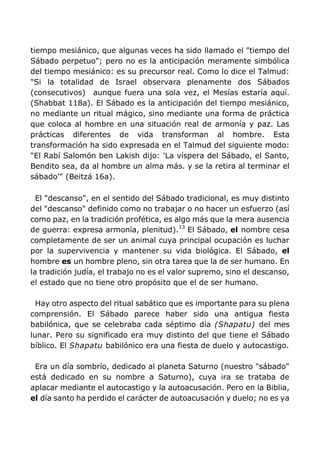tiempo mesiánico, que algunas veces ha sido llamado el "tiempo del
Sábado perpetuo"; pero no es la anticipación meramente simbólica
del tiempo mesiánico: es su precursor real. Como lo dice el Talmud:
"Si la totalidad de Israel observara plenamente dos Sábados
(consecutivos) aunque fuera una sola vez, el Mesías estaría aquí.
(Shabbat 118a). El Sábado es la anticipación del tiempo mesiánico,
no mediante un ritual mágico, sino mediante una forma de práctica
que coloca al hombre en una situación real de armonía y paz. Las
prácticas diferentes de vida transforman al hombre. Esta
transformación ha sido expresada en el Talmud del siguiente modo:
"El Rabí Salomón ben Lakish dijo: 'La víspera del Sábado, el Santo,
Bendito sea, da al hombre un alma más. y se la retira al terminar el
sábado'" (Beitzá 16a).
El "descanso", en el sentido del Sábado tradicional, es muy distinto
del "descanso" definido como no trabajar o no hacer un esfuerzo (así
como paz, en la tradición profética, es algo más que la mera ausencia
de guerra: expresa armonía, plenitud).13
El Sábado, el nombre cesa
completamente de ser un animal cuya principal ocupación es luchar
por la supervivencia y mantener su vida biológica. El Sábado, el
hombre es un hombre pleno, sin otra tarea que la de ser humano. En
la tradición judía, el trabajo no es el valor supremo, sino el descanso,
el estado que no tiene otro propósito que el de ser humano.
Hay otro aspecto del ritual sabático que es importante para su plena
comprensión. El Sábado parece haber sido una antigua fiesta
babilónica, que se celebraba cada séptimo día (Shapatu) del mes
lunar. Pero su significado era muy distinto del que tiene el Sábado
bíblico. El Shapatu babilónico era una fiesta de duelo y autocastigo.
Era un día sombrío, dedicado al planeta Saturno (nuestro "sábado"
está dedicado en su nombre a Saturno), cuya ira se trataba de
aplacar mediante el autocastigo y la autoacusación. Pero en la Biblia,
el día santo ha perdido el carácter de autoacusación y duelo; no es ya
 