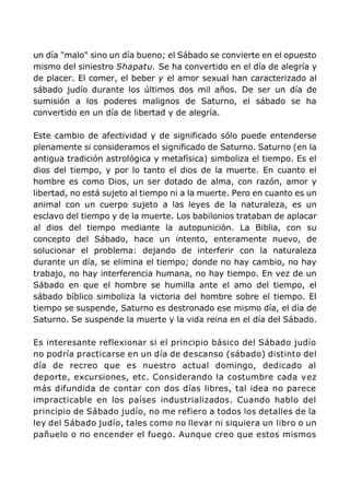 un día "malo" sino un día bueno; el Sábado se convierte en el opuesto
mismo del siniestro Shapatu. Se ha convertido en el día de alegría y
de placer. El comer, el beber y el amor sexual han caracterizado al
sábado judío durante los últimos dos mil años. De ser un día de
sumisión a los poderes malignos de Saturno, el sábado se ha
convertido en un día de libertad y de alegría.
Este cambio de afectividad y de significado sólo puede entenderse
plenamente si consideramos el significado de Saturno. Saturno (en la
antigua tradición astrológica y metafísica) simboliza el tiempo. Es el
dios del tiempo, y por lo tanto el dios de la muerte. En cuanto el
hombre es como Dios, un ser dotado de alma, con razón, amor y
libertad, no está sujeto al tiempo ni a la muerte. Pero en cuanto es un
animal con un cuerpo sujeto a las leyes de la naturaleza, es un
esclavo del tiempo y de la muerte. Los babilonios trataban de aplacar
al dios del tiempo mediante la autopunición. La Biblia, con su
concepto del Sábado, hace un intento, enteramente nuevo, de
solucionar el problema: dejando de interferir con la naturaleza
durante un día, se elimina el tiempo; donde no hay cambio, no hay
trabajo, no hay interferencia humana, no hay tiempo. En vez de un
Sábado en que el hombre se humilla ante el amo del tiempo, el
sábado bíblico simboliza la victoria del hombre sobre el tiempo. El
tiempo se suspende, Saturno es destronado ese mismo día, el día de
Saturno. Se suspende la muerte y la vida reina en el día del Sábado.
Es interesante reflexionar si el principio básico del Sábado judío
no podría practicarse en un día de descanso (sábado) distinto del
día de recreo que es nuestro actual domingo, dedicado al
deporte, excursiones, etc. Considerando la costumbre cada vez
más difundida de contar con dos días libres, tal idea no parece
impracticable en los países industrializados. Cuando hablo del
principio de Sábado judío, no me refiero a todos los detalles de la
ley del Sábado judío, tales como no llevar ni siquiera un libro o un
pañuelo o no encender el fuego. Aunque creo que estos mismos
 