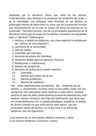 adoptado por la literatura crítica que trata de los salmos.
Originalmente, esta literatura se preocupó del problema del autor y
de la cronología. Los enfoques más recientes de los Salmos se
preocupan menos de determinar su autor que de la particular función
que desempañaron en la vida de Israel, tal como se expresa en su
contenido.2
Hermann Gunkel, uno de los principales exponentes de la
literatura crítica que se ocupa de los salmos, encuentra los siguientes
tipos o "géneros" (Gattungen):
1. Himnos, o cantos de alabanza; una clase especial la constituyen
los "salmos de entronización",
2. Lamentos de la comunidad,
3. Salmos reales,
4. Lamentos del individuo,
5. Acciones de gracia del individuo,
6. Oesterley añade algunos géneros menores:
7. Bendiciones y maldiciones;
8. Salmos de peregrinos;
9. Acciones de gracia de la nación israelita;
10. Leyendas;
11. Salmos que tratan de la ley;
12. Salmos proféticos;
13. Salmos de sabiduría.3
Hay otras clasificaciones semejantes del contenido de los
salmos, y, obviamente, muchas veces es discutible cuáles son las
categorías más adecuadas para clasificar a cada salmo. Aunque
aprecio el valor de tales clasificaciones puramente descriptivas, este
capítulo intenta introducir otro tipo de clasificación que tiene que
ver primordialmente con el estado psicológico subjetivo, el estado
de ánimo (mood) en que está escrito cada salmo. Las dos
principales clases de salmos, en lo que toca a su elemento
subjetivo, son las siguientes:
1.Los salmos de un solo estado afectivo (sesenta y seis);
2.Los salmos dinámicos (cuarenta y siete);
 