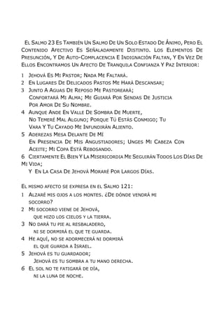 EL SALMO 23 ES TAMBIÉN UN SALMO DE UN SOLO ESTADO DE ÁNIMO, PERO EL
CONTENIDO AFECTIVO ES SEÑALADAMENTE DISTINTO. LOS ELEMENTOS DE
PRESUNCIÓN, Y DE AUTO-COMPLACENCIA E INDIGNACIÓN FALTAN, Y EN VEZ DE
ELLOS ENCONTRAMOS UN AFECTO DE TRANQUILA CONFIANZA Y PAZ INTERIOR:
1 JEHOVÁ ES MI PASTOR; NADA ME FALTARÁ.
2 EN LUGARES DE DELICADOS PASTOS ME HARÁ DESCANSAR;
3 JUNTO A AGUAS DE REPOSO ME PASTOREARÁ;
CONFORTARÁ MI ALMA; ME GUIARÁ POR SENDAS DE JUSTICIA
POR AMOR DE SU NOMBRE.
4 AUNQUE ANDE EN VALLE DE SOMBRA DE MUERTE,
NO TEMERÉ MAL ALGUNO; PORQUE TÚ ESTÁS CONMIGO; TU
VARA Y TU CAYADO ME INFUNDIRÁN ALIENTO.
5 ADEREZAS MESA DELANTE DE MÍ
EN PRESENCIA DE MIS ANGUSTIADORES; UNGES MI CABEZA CON
ACEITE; MI COPA ESTÁ REBOSANDO.
6 CIERTAMENTE EL BIEN Y LA MISERICORDIA ME SEGUIRÁN TODOS LOS DÍAS DE
MI VIDA;
Y EN LA CASA DE JEHOVÁ MORARÉ POR LARGOS DÍAS.
EL MISMO AFECTO SE EXPRESA EN EL SALMO 121:
1 ALZARÉ MIS OJOS A LOS MONTES. ¿DE DÓNDE VENDRÁ MI
SOCORRO?
2 MI SOCORRO VIENE DE JEHOVÁ,
QUE HIZO LOS CIELOS Y LA TIERRA.
3 NO DARÁ TU PIE AL RESBALADERO,
NI SE DORMIRÁ EL QUE TE GUARDA.
4 HE AQUÍ, NO SE ADORMECERÁ NI DORMIRÁ
EL QUE GUARDA A ISRAEL.
5 JEHOVÁ ES TU GUARDADOR;
JEHOVÁ ES TU SOMBRA A TU MANO DERECHA.
6 EL SOL NO TE FATIGARÁ DE DÍA,
NI LA LUNA DE NOCHE.
 