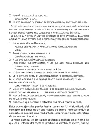 7 JEHOVÁ TE GUARDARÁ DE TODO MAL;
ÉL GUARDARÁ TU ALMA.
8 JEHOVÁ GUARDARÁ TU SALIDA Y TU ENTRADA DESDE AHORA Y PARA SIEMPRE.
ESTOS DOS SALMOS SE ENCUENTRAN ENTRE LAS EXPRESIONES MÁS HERMOSAS
DEL AFECTO DE ESPERANZA Y DE FE, Y NO ES DE ADMIRAR QUE HAYAN LLEGADO A
SER DOS DE LOS POEMAS MÁS CONOCIDOS Y APRECIADOS DEL SALTERIO.
EL SALMO 137 ENTRA EN UN TIPO DIFERENTE DE ESTA CATEGORÍA. EL AFECTO
AQUÍ NO ES LA PAZ INTERIOR O LA AUTOCOMPLACENCIA SINO EL ODIO DESPIADADO:
1 JUNTO A LOS RÍOS DE BABILONIA,
ALLÍ NOS SENTÁBAMOS, Y AUN LLORÁBAMOS ACORDÁNDONOS DE
SIÓN.
2 SOBRE LOS SAUCES EN MEDIO DE ELLA
COLGÁBAMOS NUESTRAS ARPAS.
3 Y LOS QUE NOS HABÍAN LLEVADO CAUTIVOS
NOS PEDÍAN QUE CANTÁSEMOS, Y LOS QUE NOS HABÍAN DESOLADO NOS
PEDÍAN ALEGRÍA, DICIENDO:
CANTADNOS ALGUNOS DE LOS CANTOS DE SIÓN.
4 ¿CÓMO CANTAREMOS CÁNTICO DE JEHOVÁ EN TIERRA DE EXTRAÑOS?
5 SI ME OLVIDARE DE TI, OH JERUSALÉN, PIERDA MI DIESTRA SU DESTREZA.
6 MI LENGUA SE PEGUE A MI PALADAR SI DE TI NO ME ACORDARE; SI NO
ENALTECIERE A JERUSALÉN
COMO PREFERENTE ASUNTO DE MI ALEGRÍA.
7 OH JEHOVÁ, RECUERDA CONTRA LOS HIJOS DE EDOM EL DÍA DE JERUSALÉN,
CUANDO DECÍAN: ARRASADLA, ARRASADLA HASTA LOS CIMIENTOS
8 HIJA DE BABILONIA LA DESOLADA, BIENAVENTURADO EL QUE TE DIERE EL PAGO
DE LO QUE TÚ NOS HICISTE.
9 Dichoso el que tomare y estrellare tus niños contra la peña.
Estos pocos ejemplos pueden bastar para trasmitir el significado del
concepto de salmos de un solo estado de ánimo. Pero confío que el
concepto se aclarará más mediante la comprensión de la naturaleza
de los salmos dinámicos.
El rasgo esencial de los salmos dinámicos consiste en el hecho de
que en el interior del poeta se produce un cambio de afecto, que se
 