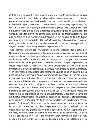 refleja en el salmo. Lo que sucede es que el poeta comienza el salmo
con un afecto de tristeza, depresión, desesperación, o miedo;
generalmente, en realidad, se da una mezcla de los distintos afectos.
Al final del salmo, este afecto ha cambiado: ahora hay esperanza, fe,
confianza. Muchas veces parece como si el poeta que compuso el final
del salmo fuera un hombre diferente al que compuso el comienzo. En
verdad, son dos hombres diferentes, pero es- la misma persona. Lo
que sucede es que durante la composición del salmo ha tenido lugar
un cambio en el salmista. Ha sufrido una transformación; o mejor
dicho, el mismo se ha transformado de hombre desesperado Y
angustiado en hombre que tiene esperanza Y fe.
Los salmos dinámicos muestran la lucha interior del poeta por
librarse de la desesperación Y llegar a la esperanza. Así, vemos que el
movimiento reviste las siguientes formas: comienza con cierto grado
de desesperación, se cambia en cierta esperanza, luego vuelve a una
desesperación más profunda, Y reacciona con mayor esperanza; a
veces llega hasta lo más profundo de la desesperación, y sólo en este
momento la supera realmente. El afecto ha cambiado definidamente,
y en los versos siguientes del salmo no queda ningún rastro de la
desesperación, excepto como un recuerdo recesivo. El salmo es la
expresión de una lucha, de un movimiento, de un proceso activo que
ocurre en el interior de una persona; mientras que en el salmo de un
solo estado de ánimo el poeta quiere confirmar un sentimiento
existente, en los salmos dinámicos su objetivo es transformarse
durante el proceso de decir el salmo. El salmo es un documento de
victoria de la esperanza sobre la desesperanza. Documenta también
un hecho importante: solamente cuando la persona atemorizada,
desesperada, experimenta toda la profundidad de su desesperanza,
puede "retornar", liberarse de la desesperación Y conquistar la
esperanza. Mientras no ha experimentado la plenitud de la
desesperanza, no puede realmente soportarla. Puede superarla por
un rato, pero sólo para sucumbir a ella después de un tiempo. La cura
de la desesperación no se logra mediante pensamientos alentadores,
ni siquiera con sentir parte de la desesperación; se obtiene por la
 