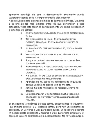 aparente paradoja de que la desesperación solamente puede
superarse cuando se la ha experimentado plenamente?
A continuación daré algunos ejemplos de salmos dinámicos. El Salmo
6 es uno de los más simples entre los que pertenecen a esta
categoría, y por esta razón es particularmente útil como introducción
a este tipo de salmos:
1 JEHOVÁ, NO ME REPRENDAS EN TU ENOJO, NI ME CASTIGUES CON
TU IRA.
2 TEN MISERICORDIA DE MÍ, OH JEHOVÁ, PORQUE ESTOY
ENFERMO; SÁNAME, OH JEHOVÁ, PORQUE MIS HUESOS SE
ESTREMECEN.
3 MI ALMA TAMBIÉN ESTÁ MUY TURBADA Y TÚ, JEHOVÁ, ¿HASTA
CUÁNDO?
4 VUÉLVETE, OH JEHOVÁ, LIBRA MI ALMA; SÁLVAME POR TU
MISERICORDIA.
5 PORQUE EN LA MUERTE NO HAY MEMORIA DE TI; EN EL SEOL,
¿QUIÉN TE ALABARÁ?
6 ME HE CONSUMIDO A FUERZA DE GEMIR; TODAS LAS NOCHES
INUNDO DE LLANTO MI LECHO, RIEGO MI CAMA CON MIS
LÁGRIMAS.
7 MIS OJOS ESTÁN GASTADOS DE SUFRIR; SE HAN ENVEJECIDO A
CAUSA DE TODOS MIS ANGUSTIADORES.
8 Apartaos de mí, todos los hacedores de iniquidad;
porque Jehová ha oído la voz de mi lloro.
9 Jehová ha oído mi ruego; ha recibido Jehová mi
oración.
10 Se avergonzarán y se turbarán mucho todos mis
enemigos; se volverán y serán avergonzados de
repente.
Si analizamos la dinámica de este salmo, encontramos lo siguiente:
La primera estrofa (1-3) expresa temor, pero hay un elemento de
confianza, un volverse a Dios para pedir ayuda. En la segunda estrofa
(4-5) hay cierta esperanza y recurso a Dios. La tercera estrofa (6-7)
contiene la plena expresión de la desesperación. No hay esperanza ni
 