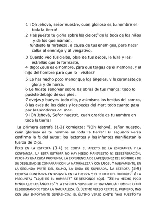 1 ¡Oh Jehová, señor nuestro, cuan glorioso es tu nombre en
toda la tierra!
2 Has puesto tu gloria sobre los cielos;8
de la boca de los niños
y de los que maman,
fundaste la fortaleza, a causa de tus enemigos, para hacer
callar al enemigo y al vengativo.
3 Cuando veo tus cielos, obra de tus dedos, la luna y las
estrellas que tú formaste,
4 digo: ¿qué es el hombre, para que tengas de él memoria, y el
hijo del hombre para que lo visites?
5 Le has hecho poco menor que los ángeles, y lo coronaste de
gloria y de honra.
6 Le hiciste señorear sobre las obras de tus manos; todo lo
pusiste debajo de sus pies:
7 ovejas y bueyes, todo ello, y asimismo las bestias del campo,
8 las aves de los cielos y los peces del mar; todo cuanto pasa
por los senderos del mar.
9 ¡Oh Jehová, Señor nuestro, cuan grande es tu nombre en
toda la tierra!
La primera estrofa (1-2) comienza: "¡Oh Jehová, señor nuestro,
cuan glorioso es tu nombre en toda la tierra"! El segundo verso
confirma la fe del autor: los lactantes y los infantes manifiestan la
fuerza de Dios.
PERO EN LA ESTROFA (3-4) SE CORTA EL AFECTO DE LA ESPERANZA Y LA
CONFIANZA. EN ESTA ESTROFA NO HAY MIEDO MANIFIESTO NI DESESPERACIÓN,
PERO HAY UNA DUDA PROFUNDA, LA EXPERIENCIA DE LA PEQUENEZ DEL HOMBRE Y DE
SU DEBILIDAD SE COMPARAN CON LA NATURALEZA Y CON DIOS. Y NUEVAMENTE, EN
LA SEGUNDA PARTE DEL SALMO, LA DUDA ES SUPERADA. LA ESTROFA (5-9)
EXPRESA CONFIANZA ENTUSIASTA EN LA FUERZA Y EL PODER DEL HOMBRE.7
A LA
PREGUNTA: "¿QUÉ ES EL HOMBRE?" SE RESPONDE AQUÍ: "SE HA HECHO POCO
MENOR QUE LOS ÁNGELES" Y LA ESTROFA PROSIGUE RETRATANDO AL HOMBRE COMO
EL SOBERANO DE TODA LA NATURALEZA. EL ÚLTIMO VERSO REPITE EL PRIMERO, MAS
CON UNA IMPORTANTE DIFERENCIA: EL ÚLTIMO VERSO OMITE "HAS PUESTO TU
 