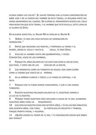 GLORIA SOBRE LOS CIELOS". EL SALMO TERMINA CON LA PLENA CONFIRMACIÓN DE
esta VIDA Y DE LA FUERZA DEL HOMBRE EN ESTA TIERRA; LA SEGUNDA PARTE DEL
VERSO DESAPARECE DEL CUADRO. SE ELIMINA EL PENSAMIENTO ACERCA DEL CIELO
PARA RESALTAR QUE ESTA TIERRA, Y EL HOMBRE QUE ESTÁ EN ELLA, ESTÁ LLENA DE
LA GLORIA DE DIOS.
EN ALGUNOS ASPECTOS, EL SALMO 90 ES SIMILAR AL SALMO 8:
1 SEÑOR, TÚ NOS HAS SIDO REFUGIO DE GENERACIÓN EN
GENERACIÓN. A
2 ANTES QUE NACIESEN LOS MONTES, Y FORMASES LA TIERRA Y EL
MUNDO, DESDE EL SIGLO Y HASTA EL SIGLO, TÚ ERES DIOS.
3 VUELVES AL HOMBRE HASTA SER QUEBRANTADO, Y DICES:
CONVERTÍOS, HIJOS DE LOS HOMBRES.
4 PORQUE MIL AÑOS DELANTE DE TUS OJOS SON COMO EL DÍA DE AYER,
QUE PASÓ, Y COMO UNA DE LAS VIGILIAS DE LA NOCHE.
5 LOS ARREBATAS COMO UN TORRENTE DE AGUAS; SON COMO SUEÑO
COMO LA HIERBA QUE CRECE EN LA MAÑANA.
6 EN LA MAÑANA FLORECE Y CRECE; A LA TARDE ES CORTADA, Y SE
SECA.
7 PORQUE CON TU FUROR SOMOS CONSUMIDOS, Y CON TU IRA SOMOS
TURBADOS.
8 PUSISTE NUESTRAS MALDADES DELANTE DE TI, NUESTROS YERROS A
LA LUZ DE TU ROSTRO.
9 PORQUE TODOS NUESTROS DÍAS DECLINAN A CAUSA DE TU IRA; ACABAMOS
NUESTROS AÑOS COMO UN PENSAMIENTO.
10 LOS DÍAS DE NUESTRA EDAD SON SETENTA AÑOS, Y SI EN LOS MÁS ROBUSTOS
SON OCHENTA AÑOS, CON TODO, SU FORTALEZA ES MOLESTIA Y TRABAJO,
PORQUE PRONTO PASAN, Y VOLAMOS.
11 ¿QUIÉN CONOCE EL PODER DE TU IRA, Y TU INDIGNACIÓN SEGÚN QUE DEBES
SER TEMIDO?
 