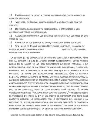 12 ENSÉÑANOS DE TAL MODO A CONTAR NUESTROS DÍAS QUE TRAIGAMOS AL
CORAZÓN SABIDURÍA.
13 VUÉLVETE, OH JEHOVÁ: ¿HASTA CUÁNDO? Y APLÁCATE PARA CON TUS
SIERVOS.
14 DE MAÑANA SÁCIANOS DE TU MISERICORDIA, Y CANTAREMOS Y NOS
ALEGRAREMOS TODOS NUESTROS DIAS.
15 ALÉGRANOS CONFORME A LOS DÍAS QUE NOS AFLIGISTE, Y LOS AÑOS EN QUE
VIMOS EL MAL.
16 APAREZCA EN TUS SIERVOS TU OBRA, Y TU GLORIA SOBRE SUS HIJOS.
17 SEA LA LUZ DE JEHOVÁ NUESTRO DIOS SOBRE NOSOTROS, Y LA OBRA DE
NUESTRAS MANOS CONFIRMA SOBRE NOSOTROS; SÍ, LA OBRA
DE NUESTRAS MANOS CONFIRMA.
LA ESTROFA (1-2) COMIENZA EN UN TONO DE CONFIANZA Y ESPERANZA. PERO
CON LA ESTROFA (3-12) EL AFECTO CAMBIA RADICALMENTE. ESTOS VERSOS
(COMO EN EL SALMO 8) NO SON EXPRESIONES DE MIEDO PERSONAL Y DE
DESESPERACIÓN, SINO DE UN ESTADO DE ÁNIMO MÁS IMPERSONAL, FILOSÓFICO,
ENRAIZADO EN LA CONCIENCIA DE LO IMPOTENTE QUE ES EL HOMBRE Y DE LA
FUTILIDAD DE TODAS LAS EXPECTACIONES TERRENALES. CON LA ESTROFA
(13-17), CAMBIA EL ESTADO DE ÁNIMO. COMO EN ALGUNOS OTROS SALMOS, EL
CAMBIO SE INTRODUCE POR UN APOSTROFE DIRECTO A DIOS: "VUÉLVETE, JEHOVÁ;
¿HASTA CUÁNDO?" ESTE VERSO EXPRESA UNA GRAN INTIMIDAD Y CONFIANZA. SON
LAS PALABRAS QUE UN AMANTE PODRÍA DECIR A LA AMANTE, QUE, EN UN ACCESO DE
IRA, SE HA APARTADO, PERO DE CUYO REGRESO ESTÁ SEGURO. EL MISMO
VERSÍCULO PROSIGUE: "APLÁCATE PARA CON TUS SIERVOS",8
Y PROSIGUE DESDE
EL VERSÍCULO 14 HASTA EL 17 EN UN AFECTO DE CONFIANZA QUE TIENE CASI
CARÁCTER HÍMNICO. LA DESOLACIÓN POR LA IMPOTENCIA DEL HOMBRE Y LA
FUTILIDAD DE LA VIDA, HA DADO LUGAR A UNA JUBILOSA EXPRESIÓN DE CONFIANZA
EN EL PODER DEL HOMBRE, EN LA OBRA DE SUS MANOS: "Y LA OBRA DE TUS MANOS
CONFIRMA SOBRE NOSOTROS; SÍ, LA OBRA DE NUESTRAS MANOS CONFIRMA".
QUIZÁS EL MÁS HERMOSO EJEMPLO DEL GRUPO DINÁMICO SEA EL SALMO 22:
 