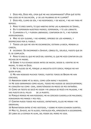 1 DIOS MÍO, DIOS MÍO, ¿POR QUÉ ME HAS DESAMPARADO? ¿POR QUÉ ESTÁS
TAN LEJOS DE MI SALVACIÓN, y DE LAS PALABRAS DE MI CLAMOR?
2 DIOS MÍO, CLAMO DE DÍA, Y NO RESPONDES; Y DE NOCHE, Y NO HAY PARA MÍ
REPOSO.
3 PERO TÚ ERES SANTO, TÚ QUE HABITAS ENTRE LAS ALABANZAS DE ISRAEL,
4 EN TI ESPERARON NUESTROS PADRES; ESPERARON, Y TÚ LOS LIBRASTE.
5 CLAMARON A TI, Y FUERON LIBERADOS; CONFIARON EN TI, Y NO FUERON
AVERGONZADOS.
6 MAS YO SOY GUSANO, Y NO HOMBRE; OPROBIO DE LOS HOMBRES, Y
DESPRECIADO POR EL PUEBLO.
7 TODOS LOS QUE ME VEN ME ESCARNECEN; ESTIRAN LA BOCA, MENEAN LA
CABEZA,
8 DICIENDO: SE ENCOMENDÓ A JEHOVÁ; LÍBRELE ÉL, SÁLVELE, PUESTO QUE EN
ÉL SE COMPLACÍA.
9 PERO TÚ ERES EL QUE ME SACÓ DEL VIENTRE; EL QUE ME HIZO CONFIAR EN LOS
PECHOS DE MI MADRE.
10 SOBRE TI FUI ECHADO DESDE ANTES DE NACER; DESDE EL VIENTRE DE MI
MADRE, TÚ ERES MI DIOS.
11 NO TE ALEJES DE MÍ, PORQUE LA ANGUSTIA ESTÁ CERCA; PORQUE NO HAY
QUIEN AYUDE.
12 ME HAN RODEADO MUCHOS TOROS; FUERTES TOROS DE BASAN ME HAN
CERCADO;
13 ABRIERON SOBRE MÍ SU BOCA, COMO LEÓN RAPAZ Y RUGIENTE.
14 HE SIDO DERRAMADO COMO AGUAS, TODOS MIS HUESOS SE DESCOYUNTARON;
MI CORAZÓN FUE COMO CERA, DERRITIÉNDOSE EN MEDIO DE MIS ENTRAÑAS.
15 COMO UN TIESTO SE SECÓ MI VIGOR Y MI LENGUA SE PEGÓ A MI PALADAR, Y ME
HAS PUESTO EN EL POLVO DE LA MUERTE.
16 PORQUE PERROS ME HAN RODEADO; ME HA CERCADO CUADRILLA DE MALIGNOS;
HORADARON MIS MANOS Y MIS PIES.
17 CONTAR PUEDO TODOS MIS HUESOS; ENTRETANTO, ELLOS ME MIRAN Y ME
OBSERVAN;
18 REPARTIERON ENTRE SÍ MIS VESTIDOS, Y SOBRE MI ROPA ECHARON SUERTES.
19 MAS TÚ, JEHOVÁ, NO TE ALEJES; FORTALEZA MÍA, APRESÚRATE A SOCORRERME.
20 LIBRA DE LA ESPADA MI ALMA, DEL PODER DEL PERRO MI VIDA.
 