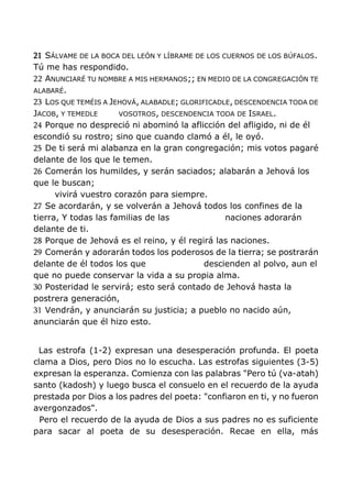 21 SÁLVAME DE LA BOCA DEL LEÓN Y LÍBRAME DE LOS CUERNOS DE LOS BÚFALOS.
Tú me has respondido.
22 ANUNCIARÉ TU NOMBRE A MIS HERMANOS;; EN MEDIO DE LA CONGREGACIÓN TE
ALABARÉ.
23 LOS QUE TEMÉIS A JEHOVÁ, ALABADLE; GLORIFICADLE, DESCENDENCIA TODA DE
JACOB, Y TEMEDLE VOSOTROS, DESCENDENCIA TODA DE ISRAEL.
24 Porque no despreció ni abominó la aflicción del afligido, ni de él
escondió su rostro; sino que cuando clamó a él, le oyó.
25 De ti será mi alabanza en la gran congregación; mis votos pagaré
delante de los que le temen.
26 Comerán los humildes, y serán saciados; alabarán a Jehová los
que le buscan;
vivirá vuestro corazón para siempre.
27 Se acordarán, y se volverán a Jehová todos los confines de la
tierra, Y todas las familias de las naciones adorarán
delante de ti.
28 Porque de Jehová es el reino, y él regirá las naciones.
29 Comerán y adorarán todos los poderosos de la tierra; se postrarán
delante de él todos los que descienden al polvo, aun el
que no puede conservar la vida a su propia alma.
30 Posteridad le servirá; esto será contado de Jehová hasta la
postrera generación,
31 Vendrán, y anunciarán su justicia; a pueblo no nacido aún,
anunciarán que él hizo esto.
Las estrofa (1-2) expresan una desesperación profunda. El poeta
clama a Dios, pero Dios no lo escucha. Las estrofas siguientes (3-5)
expresan la esperanza. Comienza con las palabras "Pero tú (va-atah)
santo (kadosh) y luego busca el consuelo en el recuerdo de la ayuda
prestada por Dios a los padres del poeta: "confiaron en ti, y no fueron
avergonzados".
Pero el recuerdo de la ayuda de Dios a sus padres no es suficiente
para sacar al poeta de su desesperación. Recae en ella, más
 