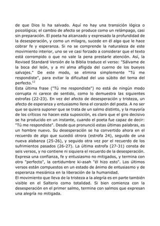 de que Dios lo ha salvado. Aquí no hay una transición lógica o
psicológica; el cambio de afecto se produce como un relámpago, casi
sin preparación. El poeta ha alcanzado y expresado la profundidad de
la desesperación, y como un milagro, sucede en él algo que le hace
cobrar fe y esperanza. Si no se comprende la naturaleza de este
movimiento interior, uno se ve casi forzado a considerar que el texto
está corrompido o que no vale la pena prestarle atención. Así, la
Revised Standard Versión de la Biblia traduce el verso: "Sálvame de
la boca del león, y a mi alma afligida del cuerno de los bueyes
salvajes." De este modo, se elimina simplemente "Tú me
respondiste", para evitar la dificultad del uso súbito del tema del
perfecto.12
Esta última frase ("Tú me respondiste") no está de ningún modo
corrupta ni carece de sentido, como lo demuestra las siguientes
estrofas (22-23). En vez del afecto de desesperación y tristeza, un
afecto de esperanza y entusiasmo llena el corazón del poeta. A no ser
que se quiera suponer que se trata de un salmo distinto, y la mayoría
de los críticos no hacen esta suposición, es claro que el giro decisivo
se ha producido en un instante, cuando el poeta fue capaz de decir:
"Tú me respondiste". Desde que pronunció estas últimas palabras, es
un hombre nuevo. Su desesperación se ha convertido ahora en el
recuerdo de algo que sucedió otrora (estrofa 24), seguido de una
nueva alabanza (25-26), y seguido otra vez por el recuerdo de los
sufrimientos pasados (26-27). La última estrofa (27-31) consta de
seis versos, y no contiene ni siquiera el recuerdo de la desesperación.
Expresa una confianza, fe y entusiasmo no mitigados, y termina con
otro "perfecto", la certidumbre ki-asah "él hizo esto". Los últimos
versos están compuestos en un estado de ánimo de entusiasmo y de
esperanza mesiánica en la liberación de la humanidad.
El movimiento que lleva de la tristeza a la alegría es en parte también
visible en el Salterio como totalidad. Si bien comienza con la
desesperación en el primer salmo, termina con salmos que expresan
una alegría no mitigada.
 