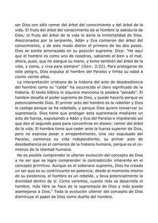 ser Dios con sólo comer del árbol del conocimiento y del árbol de la
vida. El fruto del árbol del conocimiento da al hombre la sabiduría de
Dios; el fruto del árbol de la vida le daría la inmortalidad de Dios.
Aleccionados por la serpiente, Adán y Eva comieron del árbol del
conocimiento, y de este modo dieron el primero de los dos pasos.
Dios se siente amenazado en su posición suprema. Dice: "He aquí
que el hombre es como uno de nosotros, sabiendo el bien y el mal;
ahora, pues, que no alargue su mano, y tome también del árbol de la
vida, y coma, y viva para siempre" (Gen. 3:22). Para protegerse de
este peligro, Dios expulsa al hombre del Paraíso y limita su edad a
ciento veinte años.
La interpretación cristiana de la historia del acto de desobediencia
del hombre como su "caída" ha oscurecido el claro significado de la
historia. El texto bíblico ni siquiera menciona la palabra "pecado". El
hombre desafía el poder supremo de Dios, y puede hacerlo porque es
potencialmente Dios. El primer acto del hombre es la rebelión y Dios
lo castiga porque se ha rebelado, y porque Dios quiere conservar su
supremacía. Dios tiene que proteger esta supremacía mediante un
acto de fuerza, expulsando a Adán y Eva del Paraíso e impidiendo así
que den el segundo paso para convertirse en dioses: comer del árbol
de la vida. El hombre tiene que ceder ante la fuerza superior de Dios,
pero no expresa pesar o arrepentimiento. Una vez expulsado del
Paraíso, comienza su vida independiente; su primer acto de
desobediencia es el comienzo de la historia humana, porque es el co-
mienzo de la libertad humana.
No es posible comprender la ulterior evolución del concepto de Dios
a no ser que se logre comprender la contradicción inherente en el
concepto primitivo. Aunque es el soberano supremo, Dios ha creado
un ser que es su contrincante en potencia; desde el momento mismo
de su existencia, el hombre es un rebelde, y lleva potencialmente la
divinidad dentro de sí. Como veremos, cuanto más se desarrolla el
hombre, más libre se hace de la supremacía de Dios y más puede
asemejarse a Dios.1
Toda la evolución ulterior del concepto de Dios
disminuye el papel de Dios como dueño del hombre.
 