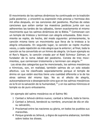 El movimiento de los salmos dinámicos ha continuado en la tradición
judía posterior, y encontró su expresión más precisa y hermosa dos
mil años después, en las canciones del jasidismo. Muchas de estas
canciones que solían cantar los maestros jasídicos junto con sus
adherentes las tardes de los sábados, tienen exactamente el mismo
movimiento que los salmos dinámicos de la Biblia.13
Comienzan con
un temple de tristeza y terminan con alegría entusiasta. Este movi-
miento se repite, de hecho, del modo siguiente: primeramente, la
canción misma tiene un movimiento que lleva de la tristeza a la
alegría entusiasta. En segundo lugar, la canción se repite muchas
veces, y cada repetición es más alegre que la anterior; al final, toda la
canción se ha convertido en un himno de alegría. Un buen ejemplo es
el Rav's Nigum, la canción creada por el Rabí Schneur Zalman, el
fundador de la rama Jabad del jasidismo. Consta de tres movi-
mientos, que comienzan tristemente y terminan con alegría.14
Las otras dos categorías que he mencionado, los salmos mesiánicos
e hímnicos, son, en realidad, también salmos de un solo estado
afectivo. Los he clasificado separadamente porque el temple de
ánimo en que están escritos tiene una cualidad diferente a la de los
otros salmos del mismo tipo. No es el afecto de alegría,
autocomplacencia o desesperación sino que en los salmos mesiánicos
es la fe en la salvación de la humanidad,13
y en los salmos hímnicos el
temple es de puro entusiasmo.
Un ejemplo del salmo mesiánico es el Salmo 96:
1 Cantad a Jehová cántico nuevo; cantad a Jehová, toda la tierra.
2 Cantad a Jehová, bendecid su nombre; anunciad de día en día
su salvación,
3 Proclamad entre las naciones su gloria, en todos los pueblos sus
maravillas.
4 Porque grande es Jehová, y digno de suprema alabanza; temible
sobre todos los dioses.
 