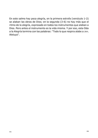 193172
En este salmo hay poca alegría, en la primera estrofa (versículo 1-2)
se alaban las obras de Dios; en la segunda (3-6) no hay más que el
ritmo de la alegría, expresado en todos los instrumentos que alaban a
Dios. Pero antes el instrumento es la vida misma. Y por eso, esta Oda
a la Alegría termina con las palabras: "Todo lo que respira alabe a JAH.
Aleluya".
 