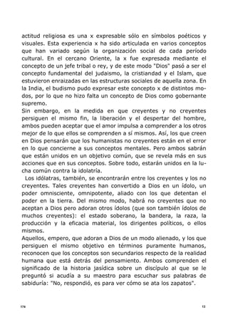 13174
actitud religiosa es una x expresable sólo en símbolos poéticos y
visuales. Esta experiencia x ha sido articulada en varios conceptos
que han variado según la organización social de cada período
cultural. En el cercano Oriente, la x fue expresada mediante el
concepto de un jefe tribal o rey, y de este modo "Dios" pasó a ser el
concepto fundamental del judaismo, la cristiandad y el Islam, que
estuvieron enraizadas en las estructuras sociales de aquella zona. En
la India, el budismo pudo expresar este concepto x de distintos mo-
dos, por lo que no hizo falta un concepto de Dios como gobernante
supremo.
Sin embargo, en la medida en que creyentes y no creyentes
persiguen el mismo fin, la liberación y el despertar del hombre,
ambos pueden aceptar que el amor impulsa a comprender a los otros
mejor de lo que ellos se comprenden a sí mismos. Así, los que creen
en Dios pensarán que los humanistas no creyentes están en el error
en lo que concierne a sus conceptos mentales. Pero ambos sabrán
que están unidos en un objetivo común, que se revela más en sus
acciones que en sus conceptos. Sobre todo, estarán unidos en la lu-
cha común contra la idolatría.
Los idólatras, también, se encontrarán entre los creyentes y los no
creyentes. Tales creyentes han convertido a Dios en un ídolo, un
poder omnisciente, omnipotente, aliado con los que detentan el
poder en la tierra. Del mismo modo, habrá no creyentes que no
aceptan a Dios pero adoran otros ídolos (que son también ídolos de
muchos creyentes): el estado soberano, la bandera, la raza, la
producción y la eficacia material, los dirigentes políticos, o ellos
mismos.
Aquellos, empero, que adoran a Dios de un modo alienado, y los que
persiguen el mismo objetivo en términos puramente humanos,
reconocen que los conceptos son secundarios respecto de la realidad
humana que está detrás del pensamiento. Ambos comprenden el
significado de la historia jasídica sobre un discípulo al que se le
preguntó si acudía a su maestro para escuchar sus palabras de
sabiduría: "No, respondió, es para ver cómo se ata los zapatos".
 