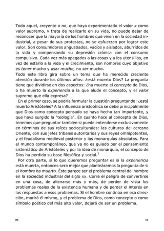 13175
Todo aquel, creyente o no, que haya experimentado el valor x como
valor supremo, y trata de realizarlo en su vida, no puede dejar de
reconocer que la mayoría de los hombres que viven en la sociedad in-
dustrial, a pesar de sus protestas, no se esfuerzan por lograr este
valor. Son consumidores angustiados, vacíos y aislados, aburridos de
la vida y compensando su depresión crónica con el consumo
compulsivo. Cada vez más apegados a las cosas y a los utensilios, en
vez de estarlo a la vida y el crecimiento, son nombres cuyo objetivo
es tener mucho y usar mucho, no ser mucho.
Todo este libro gira sobre un tema que ha merecido creciente
atención durante los últimos años: ¿está muerto Dios? La pregunta
tiene que dividirse en dos aspectos: ¿ha muerto el concepto de Dios,
o ha muerto la experiencia a la que alude el concepto, y el valor
supremo que ella expresa?
En el primer caso, se podría formular la cuestión preguntando: ¿está
muerto Aristóteles? A la influencia aristotélica se debe principalmente
que Dios como concepto pensado se haya hecho tan importante, y
que haya surgido la "teología". En cuanto hace al concepto de Dios,
tenemos que preguntar también si puede entenderse exclusivamente
en términos de sus raíces socioculturales: las culturas del cercano
Oriente, con sus jefes tribales autoritarios y sus reyes omnipotentes,
y el feudalismo medieval posterior y las monarquías absolutas. Para
el mundo contemporáneo, que ya no es guiado por el pensamiento
sistemático de Aristóteles y por la idea de monarquía, el concepto de
Dios ha perdido su base filosófica y social.2
Por otra parte, si lo que queremos preguntar es si la experiencia
está muerta, entonces sera mejor que planteáramos la pregunta de si
el hombre ha muerto. Éste parece ser el problema central del hombre
en la sociedad industrial del siglo xx. Corre el peligro de convertirse
en una cosa, de alienarse más y más, de perder de vista los
problemas reales de la existencia humana y de perder el interés en
las respuestas a esos problemas. Si el hombre continúa en esa direc-
ción, morirá él mismo, y el problema de Dios, como concepto o como
símbolo poético del más alto valor, dejará de ser un problema.
 