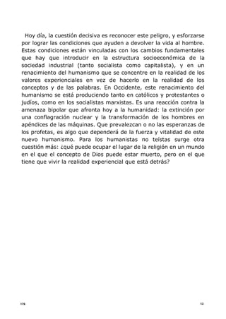 13176
Hoy día, la cuestión decisiva es reconocer este peligro, y esforzarse
por lograr las condiciones que ayuden a devolver la vida al hombre.
Estas condiciones están vinculadas con los cambios fundamentales
que hay que introducir en la estructura socioeconómica de la
sociedad industrial (tanto socialista como capitalista), y en un
renacimiento del humanismo que se concentre en la realidad de los
valores experienciales en vez de hacerlo en la realidad de los
conceptos y de las palabras. En Occidente, este renacimiento del
humanismo se está produciendo tanto en católicos y protestantes o
judíos, como en los socialistas marxistas. Es una reacción contra la
amenaza bipolar que afronta hoy a la humanidad: la extinción por
una conflagración nuclear y la transformación de los hombres en
apéndices de las máquinas. Que prevalezcan o no las esperanzas de
los profetas, es algo que dependerá de la fuerza y vitalidad de este
nuevo humanismo. Para los humanistas no teístas surge otra
cuestión más: ¿qué puede ocupar el lugar de la religión en un mundo
en el que el concepto de Dios puede estar muerto, pero en el que
tiene que vivir la realidad experiencial que está detrás?
 