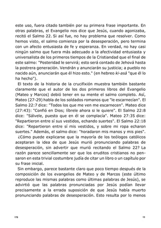 13178
este uso, fuera citado también por su primera frase importante. En
otras palabras, el Evangelio nos dice que Jesús, cuando agonizaba,
recitó el Salmo 22. Si así fue, no hay problema que resolver. Como
hemos visto, el salmo comienza por la desesperación, pero termina
con un afecto entusiasta de fe y esperanza. En verdad, no hay casi
ningún salmo que fuera más adecuado a la afectividad entusiasta y
universalista de los primeros tiempos de la Cristiandad que el final de
este salmo: "Posteridad le servirá; esto será contado de Jehová hasta
la postrera generación. Vendrán y anunciarán su justicia; a pueblo no
nacido aún, anunciarán que él hizo esto." (en hebreo ki-asá "que él lo
ha hecho").
El texto de la historia de la crucifixión muestra también bastante
claramente que el autor de los dos primeros libros del Evangelio
(Mateo y Marcos) debió tener en su mente el salmo completo. Así,
Mateo (27-29) habla de los soldados romanos que "le escarnecían". El
Salmo 22:7 dice: "Todos los que me ven me escarnecen". Mateo dice
(27:43): "Confió en Dios; líbrele ahora si le quiere". El Salmo 22:8
dice: "Sálvele, puesto que en él se complacía". Mateo 27:35 dice:
"Repartieron entre sí sus vestidos, echando suertes". El Salmo 22:18
dice: "Repartieron entre sí mis vestidos, y sobre mi ropa echaron
suertes." Además, el salmo dice: "horadaron mis manos y mis pies".
¿Cómo puede explicarse que la mayoría de los teólogos católicos
aceptaran la idea de que Jesús murió pronunciando palabras de
desesperación, sin advertir que murió recitando el Salmo 22? La
razón parece sencillamente ser que los eruditos cristianos no pen-
saron en esta trivial costumbre judía de citar un libro o un capítulo por
su frase inicial.
Sin embargo, parece bastante claro que poco tiempo después de la
composición de los evangelios de Mateo y de Marcos (este último
reproduce las mismas palabras como últimas palabras de Jesús), se
advirtió que las palabras pronunciadas por Jesús podían llevar
precisamente a la errada suposición de que Jesús había muerto
pronunciando palabras de desesperación. Esto resulta por lo menos
 