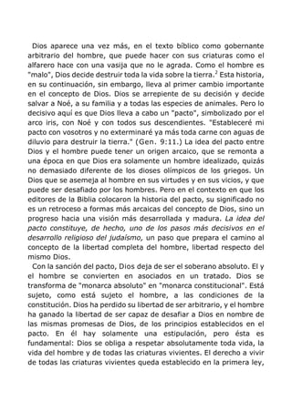 Dios aparece una vez más, en el texto bíblico como gobernante
arbitrario del hombre, que puede hacer con sus criaturas como el
alfarero hace con una vasija que no le agrada. Como el hombre es
"malo", Dios decide destruir toda la vida sobre la tierra.2
Esta historia,
en su continuación, sin embargo, lleva al primer cambio importante
en el concepto de Dios. Dios se arrepiente de su decisión y decide
salvar a Noé, a su familia y a todas las especies de animales. Pero lo
decisivo aquí es que Dios lleva a cabo un "pacto", simbolizado por el
arco iris, con Noé y con todos sus descendientes. "Estableceré mi
pacto con vosotros y no exterminaré ya más toda carne con aguas de
diluvio para destruir la tierra." (Gen. 9:11.) La idea del pacto entre
Dios y el hombre puede tener un origen arcaico, que se remonta a
una época en que Dios era solamente un hombre idealizado, quizás
no demasiado diferente de los dioses olímpicos de los griegos. Un
Dios que se asemeja al hombre en sus virtudes y en sus vicios, y que
puede ser desafiado por los hombres. Pero en el contexto en que los
editores de la Biblia colocaron la historia del pacto, su significado no
es un retroceso a formas más arcaicas del concepto de Dios, sino un
progreso hacia una visión más desarrollada y madura. La idea del
pacto constituye, de hecho, uno de los pasos más decisivos en el
desarrollo religioso del judaísmo, un paso que prepara el camino al
concepto de la libertad completa del hombre, libertad respecto del
mismo Dios.
Con la sanción del pacto, Dios deja de ser el soberano absoluto. El y
el hombre se convierten en asociados en un tratado. Dios se
transforma de "monarca absoluto" en "monarca constitucional". Está
sujeto, como está sujeto el hombre, a las condiciones de la
constitución. Dios ha perdido su libertad de ser arbitrario, y el hombre
ha ganado la libertad de ser capaz de desafiar a Dios en nombre de
las mismas promesas de Dios, de los principios establecidos en el
pacto. En él hay solamente una estipulación, pero ésta es
fundamental: Dios se obliga a respetar absolutamente toda vida, la
vida del hombre y de todas las criaturas vivientes. El derecho a vivir
de todas las criaturas vivientes queda establecido en la primera ley,
 